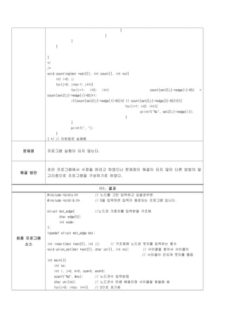 }
                                               }
                          }
                }


          }
          */
          /*
          void counting(mst *set2[], int count[], int no){
                int i=0, j;
                for(j=0; j<no-1; j++){
                          for(i=1;    i<3;    i++)                        count[set2[j]->edge[i]-65]   =
          count[set2[j]->edge[i]-65]+1;
                          if(count[set2[j]->edge[1]-65]<2 || count[set2[j]->edge[2]-65]<2){
                                                            for(i=1; i<3; i++){
                                                                    printf("%c", set2[j]->edge[i]);
                                                            }
                          }
                          printf(", ");
                }
          } */ // 이방법은 실패함


 문제점      프로그램 실행이 되지 않는다.



          초안 프로그램에서 수정을 하려고 하였으나 문제점이 해결이 되지 않아 다른 방법의 알
 해결 방안
          고리즘으로 프로그램을 구성하기로 하였다.


                                             III. 결과
          #include <stdio.h>              // 노드를 그만 입력하고 싶을경우엔
          #include <stdlib.h>             // 0을 입력하면 입력이 종료되는 프로그램 입니다.


          struct mst_edge{                //노드와 가중치를 입력받을 구조체
                    char edge[5];
                    int node;
          };
          typedef struct mst_edge mst;
최종 프로그램
  소스      int insert(mst *set2[], int j);            // 구조체에 노드와 엣지를 입력하는 함수
          void union_set(mst *set2[], char uni[], int no);            // 사이클을 찾아서 사이클이
                                                                     // 사이클이 안되게 엣지를 뽑음
          int main(){
               int no;
               int i, j=0, k=0, sum=0, end=0;
               scanf("%d", &no);          // 노드갯수 입력받음
               char uni[no];              // 노드갯수 만큼 배열지정 사이클을 찾을때 씀
               for(i=0; i<no; i++){       // 0으로 초기화
 