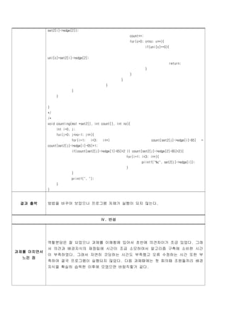 set2[i]->edge[2]);
                                                             count++;
                                                             for(c=0; c<no; c++){
                                                                        if(uni[c]==0){


           uni[c]=set2[i]->edge[2];
                                                                                      return;
                                                                        }
                                                             }
                                                     }
                                              }
                        }
                }


           }
           */
           /*
           void counting(mst *set2[], int count[], int no){
                int i=0, j;
                for(j=0; j<no-1; j++){
                        for(i=1;      i<3;   i++)                           count[set2[j]->edge[i]-65]   =
           count[set2[j]->edge[i]-65]+1;
                        if(count[set2[j]->edge[1]-65]<2 || count[set2[j]->edge[2]-65]<2){
                                                         for(i=1; i<3; i++){
                                                                   printf("%c", set2[j]->edge[i]);
                                                         }
                        }
                        printf(", ");
                }
           }



 결과 출력     방법을 바꾸어 보았으나 프로그램 자체가 실행이 되지 않는다.



                                             Ⅳ. 반성




           역할분담은 잘 되었으나 과제를 이해함에 있어서 초반에 의견차이가 조금 있었다. 그래
           서 의견과 배경지식의 재정립에 시간이 조금 소모하여서 알고리즘 구축에 소비한 시간
과제를 마치면서
           이 부족하였다. 그래서 자연히 코딩하는 시간도 부족했고 오류 수정하는 시간 또한 부
  느낀 점
           족하여 결국 프로그램이 실행되지 않았다. 다음 과제때에는 첫 회의때 조원들끼리 배경
           지식을 확실히 습득한 이후에 모였으면 바람직할거 같다.
 