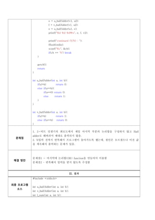 e = u_halfAdder(v1, u2);
                          f = v_halfAdder(v1, u2);
                          e = u_halfAdder(u1, e);
                          printf("%d %d %dn", e, f, v2);


                          printf("continued (Y/N) : ");
                          fflush(stdin);
                          scanf("%c", &ch);
                          if(ch == 'N') break
              }


              getch();
              return
          }


          int u_halfAdder(int a, int b){
              if(a!=b)          return 0;
              else if(a==b){
                   if(a==0) return 0;
                   else        return 1;
              }
          }


          int v_halfAdder(int a, int b){
              if(a!=b)          return 1;
              else if(a==b)      return 0;
          }


          1. 2-비트 덧셈기의 회로도에서 제일 마지막 부분의 논리합을 구성하지 않고 Half
          adder로 해버려서 제대로 출력되지 않음.
          2. N입력 전까지 반복해서 프로그램이 돌아가도록 했는데, 원인은 모르겠으나 이전 값
 문제점

          을 계속해서 출력하는 문제가 있음.




          문제점1 - 마지막에 논리합(OR) function을 만들어서 이용함
          문제점2         반복해서 입력을 받지 않도록 수정함
 해결 방안




                                             III. 결과
          #include <stdio.h>


          int u_halfAdder(int a, int b);
최종 프로그램

          int v_halfAdder(int a, int b);
  소스

          int l_sum(int a, int b);
 
