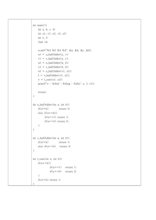 int main(){
    int a, b, c, d;
    int u1, v1, u2, v2, u3;
    int e, f;
    char ch;


    scanf("%d %d %d %d", &a, &b, &c, &d);
    u1 = u_halfAdder(a, c);
    v1 = v_halfAdder(a, c);
    u2 = u_halfAdder(b, d);
    v2 = v_halfAdder(b, d);
    u3 = u_halfAdder(v1, u2);
    f = v_halfAdder(v1, u2);
    e = l_sum(u1, u3);
    printf("e : %dnf : %dng : %dn", e, f, v2);


    return;
}


int u_halfAdder(int a, int b){
    if(a!=b)          return 0;
    else if(a==b){
          if(a==1) return 1;
          if(a==0) return 0;
    }
}


int v_halfAdder(int a, int b){
    if(a!=b)          return 1;
    else if(a==b)     return 0;
}


int l_sum(int a, int b){
    if(a==b){
                if(a==1)   return 1;
                if(a==0)   return 0;
    }
    if(a!=b) return 1;
}
 