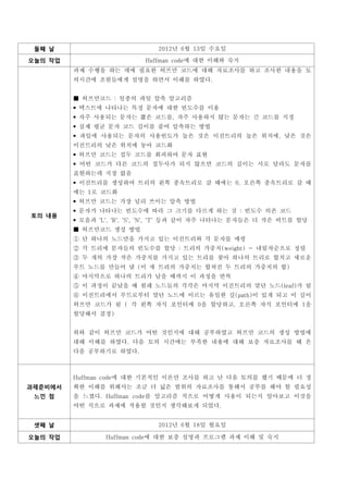 둘째 날                         2012년 6월 13일 수요일

오늘의 작업                    Huffman code에 대한 이해와 숙지
         과제 수행을 하는 데에 필요한 허프만 코드에 대해 자료조사를 하고 조사한 내용을 토
         의시간에 조원들에게 설명을 하면서 이해를 하였다.


          허프만코드 : 일종의 파일 압축 알고리즘
          텍스트에 나타나는 특정 문자에 대한 빈도수를 이용
          자주 사용되는 문자는 짧은 코드를, 자주 사용하지 않는 문자는 긴 코드를 지정
          실제 평균 문자 코드 길이를 줄여 압축하는 방법
          파일에 사용되는 문자의 사용빈도가 높은 것은 이진트리의 높은 위치에, 낮은 것은
         이진트리의 낮은 위치에 놓아 코드화
          허프만 코드는 접두 코드를 회피하여 문자 표현
          어떤 코드가 다른 코드의 접두사가 되지 않으면 코드의 길이는 서로 달라도 문자를
         표현하는데 지장 없음
          이진트리를 생성하여 트리의 왼쪽 종속트리로 갈 때에는 0, 오른쪽 종속트리로 갈 때
         에는 1로 코드화
          허프만 코드는 가장 널리 쓰이는 압축 방법
          문자가 나타나는 빈도수에 따라 그 크기를 다르게 하는 것 : 빈도수 의존 코드
          모음과 'L', 'R', 'S', 'N', 'T' 등과 같이 자주 나타나는 문자들은 더 작은 비트를 할당
토의 내용

          허프만코드 생성 방법
          단 하나의 노드만을 가지고 있는 이진트리와 각 문자를 매핑
          각 트리에 문자들의 빈도수를 할당 : 트리의 가중치(weight) - 내림차순으로 정렬
          두 개의 가장 작은 가중치를 가지고 있는 트리를 찾아 하나의 트리로 합치고 새로운
         루트 노드를 만들어 냄 (이 새 트리의 가중치는 합쳐진 두 트리의 가중치의 합)
          마지막으로 하나의 트리가 남을 때까지 이 과정을 반복
          이 과정이 끝났을 때 원래 노드들의 각각은 마지막 이진트리의 말단 노드(leaf)가 됨
          이진트리에서 루트로부터 말단 노드에 이르는 유일한 길(path)이 있게 되고 이 길이
         허프만 코드가 됨 ( 각 왼쪽 자식 포인터에 0을 할당하고, 오른쪽 자식 포인터에 1을
         할당해서 결정)


         위와 같이 허프만 코드가 어떤 것인지에 대해 공부하였고 허프만 코드의 생성 방법에
         대해 이해를 하였다. 다음 토의 시간에는 부족한 내용에 대해 보충 자료조사를 해 온
         다음 공부하기로 하였다.



         Huffman code에 대한 기본적인 이론만 조사를 하고 난 다음 토의를 했기 때문에 더 정
과제준비에서   확한 이해를 위해서는 조금 더 넓은 범위의 자료조사를 통해서 공부를 해야 할 필요성
 느낀 점    을 느꼈다. Huffman code를 알고리즘 적으로 어떻게 사용이 되는지 알아보고 이것을
         어떤 식으로 과제에 적용할 것인지 생각해보게 되었다.


 셋째 날                         2012년 6월 18일 월요일

오늘의 작업          Huffman code에 대한 보충 설명과 프로그램 과제 이해 및 숙지
 