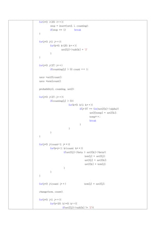 for(i=0; i<20; i++){
         stop = insert(set2, i, counting);
         if(stop == 1)            break
}


for(j=0; j<i; j++){
         for(k=0; k<20; k++){
                    set2[j]->sub[k] = '2'
         }
}


for(j=0; j<27; j++)
         if(counting[j] > 0) count += 1;


save *set3[count];
save *tem[count];


probability(i, counting, set2);


for(j=0; j<27; j++){
         if(counting[j] > 0){
                           for(k=0; k<i; k++){
                                     if(j+97 == (int)set2[k]->alpha){
                                              set3[temp] = set2[k];
                                              temp++;
                                              break
                                     }
                           }
         }
}


for(j=0; j<count-1; j++){
         for(k=j+1; k<count; k++){
                       if(set3[j]->beta > set3[k]->beta){
                                          tem[j] = set3[j];
                                          set3[j] = set3[k];
                                          set3[k] = tem[j];
                       }
         }
}


for(j=0; j<count; j++)                    tem[j] = set3[j];


change(tem, count);


for(j=0; j<i; j++){
         for(k=20; k>=0; k--){
                      if(set2[j]->sub[k] != '2'){
 