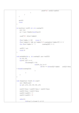 printf("%c", set2[j]->sub[k]);
                            }
                }
    }


    getch();
    return
}


int insert(save *set2[], int i, int counting[]){
        save *set;
        set = (save *)malloc(sizeof(save));


        scanf("%c", &(set->alpha));


        if(set->alpha == 10)           return 1;
        if(set->alpha>='a' && set->alpha<='z') counting[set->alpha-97] += 1;
        else if(set->alpha == ' ')                 counting[26] += 1;


        set2[i] = set;
        return 0;
}


void probability(int a, int counting[], save *set2[]){
        int i=0, j=0;
        for(i=0; i<27; i++){
                    if(counting[i] > 0){
                                   for(j=0; j<a; j++){
                                              if(i+97 == (int)set2[j]->alpha)       set2[j]->beta
= (double)counting[i]/a;
                                   }
                    }
        }
}


void change(save *tem[], int count){
        save *dlatl[count];
        int q=2, w=0, e=0, r=0, t=0, y=0;


        tem[1]->beta = tem[0]->beta + tem[1]->beta;
        tem[0]->beta = tem[1]->beta;
        tem[0]->sub[0] = '1'
        tem[1]->sub[0] = '0'


        while(1){
                    for(e=q-1; e<count-1; e++){
 