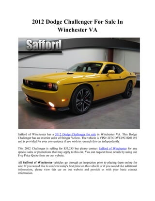 2012 Dodge Challenger For Sale In
                   Winchester VA




Safford of Winchester has a 2012 Dodge Challenger for sale in Winchester VA. This Dodge
Challenger has an exterior color of Stinger Yellow. The vehicle is VIN# 2C3CDYCJ9CH201159
and is provided for your convenience if you wish to research this car independently.

This 2012 Challenger is selling for $53,285 but please contact Safford of Winchester for any
special sales or promotions that may apply to this car. You can request those details by using our
Free Price Quote form on our website.

All Safford of Winchester vehicles go through an inspection prior to placing them online for
sale. If you would like to confirm today's best price on this vehicle or if you would like additional
information, please view this car on our website and provide us with your basic contact
information.
 