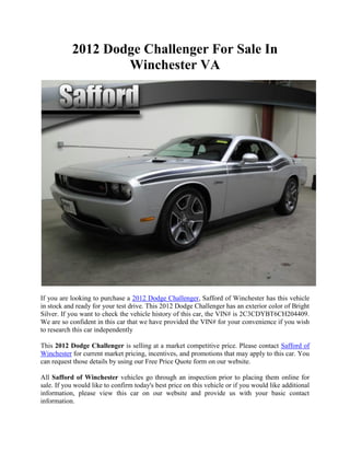 2012 Dodge Challenger For Sale In
                   Winchester VA




If you are looking to purchase a 2012 Dodge Challenger, Safford of Winchester has this vehicle
in stock and ready for your test drive. This 2012 Dodge Challenger has an exterior color of Bright
Silver. If you want to check the vehicle history of this car, the VIN# is 2C3CDYBT6CH204409.
We are so confident in this car that we have provided the VIN# for your convenience if you wish
to research this car independently

This 2012 Dodge Challenger is selling at a market competitive price. Please contact Safford of
Winchester for current market pricing, incentives, and promotions that may apply to this car. You
can request those details by using our Free Price Quote form on our website.

All Safford of Winchester vehicles go through an inspection prior to placing them online for
sale. If you would like to confirm today's best price on this vehicle or if you would like additional
information, please view this car on our website and provide us with your basic contact
information.
 