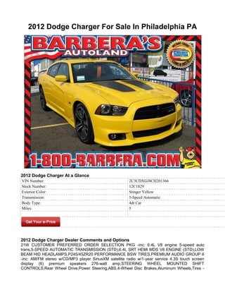 2012 Dodge Charger For Sale In Philadelphia PA




2012 Dodge Charger At a Glance
VIN Number:                                            2C3CDXGJ8CH201366
Stock Number:                                          12C1829
Exterior Color:                                        Stinger Yellow
Transmission:                                          5-Speed Automatic
Body Type:                                             4dr Car
Miles:                                                 5




2012 Dodge Charger Dealer Comments and Options
21W CUSTOMER PREFERRED ORDER SELECTION PKG -inc: 6.4L V8 engine 5-speed auto
trans,5-SPEED AUTOMATIC TRANSMISSION (STD),6.4L SRT HEMI MDS V8 ENGINE (STD),LOW
BEAM HID HEADLAMPS,P245/45ZR20 PERFORMANCE BSW TIRES,PREMIUM AUDIO GROUP II
-inc: AM/FM stereo w/CD/MP3 player SiriusXM satellite radio w/1-year service 4.3S touch screen
display (6) premium speakers 276-watt amp,STEERING WHEEL MOUNTED SHIFT
CONTROLS,Rear Wheel Drive,Power Steering,ABS,4-Wheel Disc Brakes,Aluminum Wheels,Tires -
 