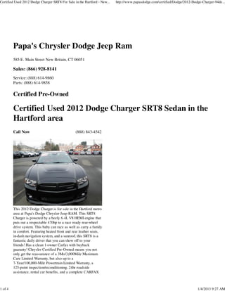 Certified Used 2012 Dodge Charger SRT8 For Sale in the Hartford - New...   http://www.papasdodge.com/certified/Dodge/2012-Dodge-Charger-94de...




         Papa's Chrysler Dodge Jeep Ram
         585 E. Main Street New Britain, CT 06051

         Sales: (866) 928-8141
         Service: (888) 614-9860
         Parts: (888) 614-9858

         Certified Pre-Owned

         Certified Used 2012 Dodge Charger SRT8 Sedan in the
         Hartford area
         Call Now                                (888) 843-4542




         This 2012 Dodge Charger is for sale in the Hartford metro
         area at Papa's Dodge Chrysler Jeep RAM. This SRT8
         Charger is powered by a beefy 6.4L V8 HEMI engine that
         puts out a respectable 470hp to a race ready rear-wheel
         drive system. This baby can race as well as carry a family
         in comfort. Featuring heated front and rear leather seats,
         in-dash navigation system, and a sunroof, this SRT8 is a
         fantastic daily driver that you can show off to your
         friends! Has a clean 1-owner Carfax with buyback
         guaranty! Chrysler Certified Pre-Owned means you not
         only get the reassurance of a 3Mo/3,000Mile Maximum
         Care Limited Warranty, but also up to a
         7-Year/100,000-Mile Powertrain Limited Warranty, a
         125-point inspection/reconditioning, 24hr roadside
         assistance, rental car benefits, and a complete CARFAX



1 of 4                                                                                                                       1/4/2013 9:27 AM
 
