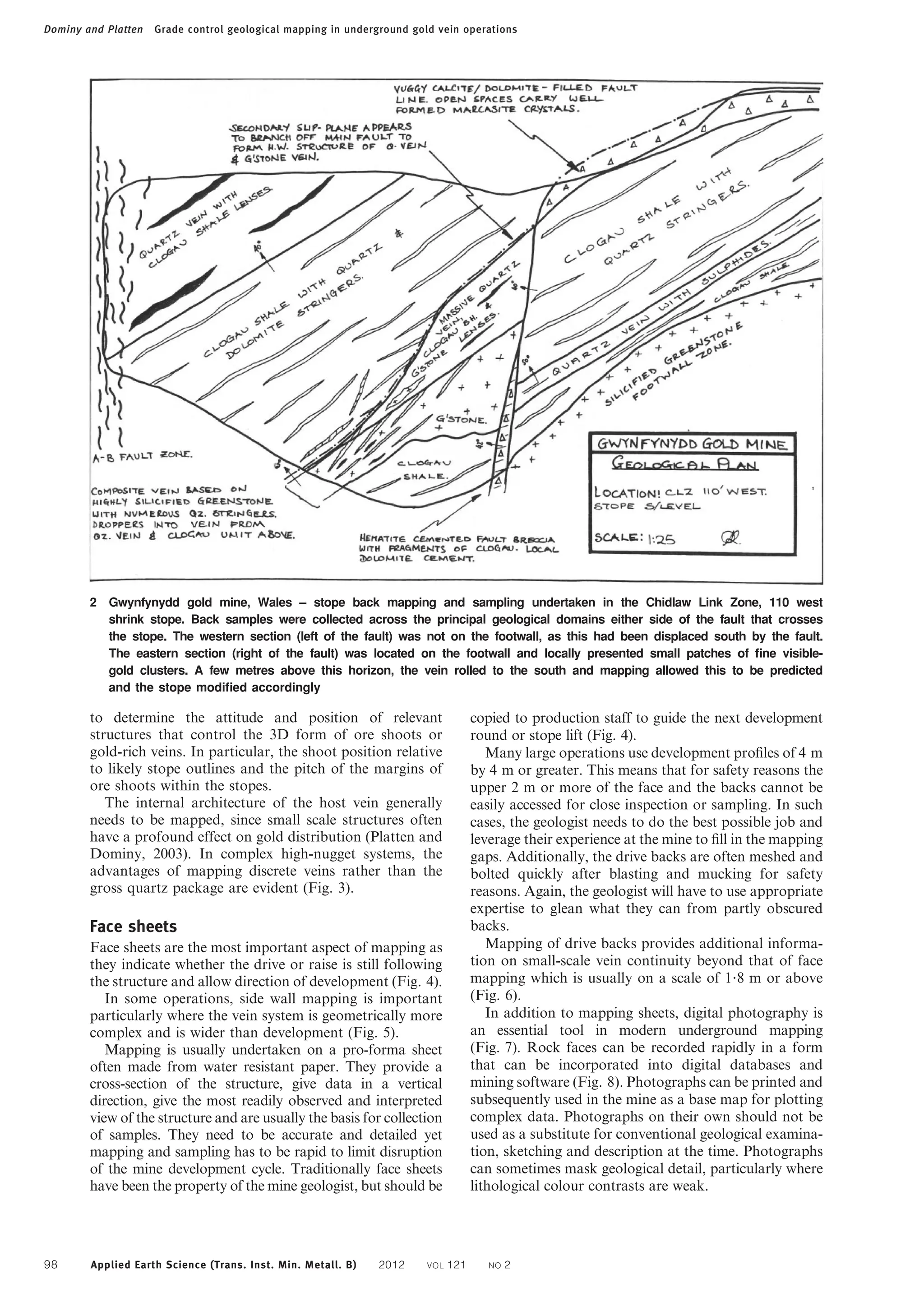 to determine the attitude and position of relevant
structures that control the 3D form of ore shoots or
gold-rich veins. In particular, the shoot position relative
to likely stope outlines and the pitch of the margins of
ore shoots within the stopes.
The internal architecture of the host vein generally
needs to be mapped, since small scale structures often
have a profound effect on gold distribution (Platten and
Dominy, 2003). In complex high-nugget systems, the
advantages of mapping discrete veins rather than the
gross quartz package are evident (Fig. 3).
Face sheets
Face sheets are the most important aspect of mapping as
they indicate whether the drive or raise is still following
the structure and allow direction of development (Fig. 4).
In some operations, side wall mapping is important
particularly where the vein system is geometrically more
complex and is wider than development (Fig. 5).
Mapping is usually undertaken on a pro-forma sheet
often made from water resistant paper. They provide a
cross-section of the structure, give data in a vertical
direction, give the most readily observed and interpreted
view of the structure and are usually the basis for collection
of samples. They need to be accurate and detailed yet
mapping and sampling has to be rapid to limit disruption
of the mine development cycle. Traditionally face sheets
have been the property of the mine geologist, but should be
copied to production staff to guide the next development
round or stope lift (Fig. 4).
Many large operations use development profiles of 4 m
by 4 m or greater. This means that for safety reasons the
upper 2 m or more of the face and the backs cannot be
easily accessed for close inspection or sampling. In such
cases, the geologist needs to do the best possible job and
leverage their experience at the mine to fill in the mapping
gaps. Additionally, the drive backs are often meshed and
bolted quickly after blasting and mucking for safety
reasons. Again, the geologist will have to use appropriate
expertise to glean what they can from partly obscured
backs.
Mapping of drive backs provides additional informa-
tion on small-scale vein continuity beyond that of face
mapping which is usually on a scale of 1?8 m or above
(Fig. 6).
In addition to mapping sheets, digital photography is
an essential tool in modern underground mapping
(Fig. 7). Rock faces can be recorded rapidly in a form
that can be incorporated into digital databases and
mining software (Fig. 8). Photographs can be printed and
subsequently used in the mine as a base map for plotting
complex data. Photographs on their own should not be
used as a substitute for conventional geological examina-
tion, sketching and description at the time. Photographs
can sometimes mask geological detail, particularly where
lithological colour contrasts are weak.
2 Gwynfynydd gold mine, Wales – stope back mapping and sampling undertaken in the Chidlaw Link Zone, 110 west
shrink stope. Back samples were collected across the principal geological domains either side of the fault that crosses
the stope. The western section (left of the fault) was not on the footwall, as this had been displaced south by the fault.
The eastern section (right of the fault) was located on the footwall and locally presented small patches of ﬁne visible-
gold clusters. A few metres above this horizon, the vein rolled to the south and mapping allowed this to be predicted
and the stope modiﬁed accordingly
Dominy and Platten Grade control geological mapping in underground gold vein operations
98 Applied Earth Science (Trans. Inst. Min. Metall. B) 2012 VOL 121 NO 2
 