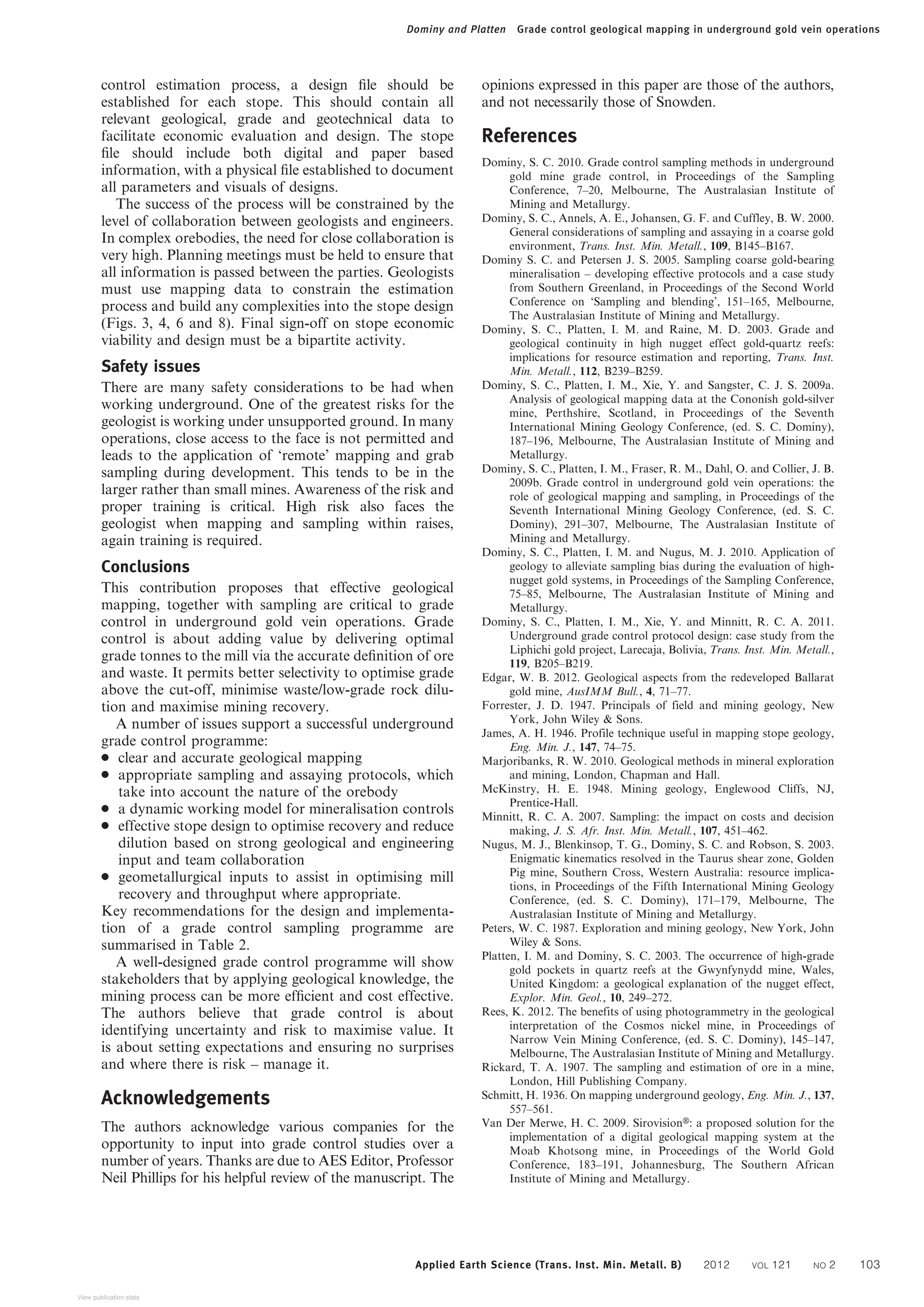 control estimation process, a design file should be
established for each stope. This should contain all
relevant geological, grade and geotechnical data to
facilitate economic evaluation and design. The stope
file should include both digital and paper based
information, with a physical file established to document
all parameters and visuals of designs.
The success of the process will be constrained by the
level of collaboration between geologists and engineers.
In complex orebodies, the need for close collaboration is
very high. Planning meetings must be held to ensure that
all information is passed between the parties. Geologists
must use mapping data to constrain the estimation
process and build any complexities into the stope design
(Figs. 3, 4, 6 and 8). Final sign-off on stope economic
viability and design must be a bipartite activity.
Safety issues
There are many safety considerations to be had when
working underground. One of the greatest risks for the
geologist is working under unsupported ground. In many
operations, close access to the face is not permitted and
leads to the application of ‘remote’ mapping and grab
sampling during development. This tends to be in the
larger rather than small mines. Awareness of the risk and
proper training is critical. High risk also faces the
geologist when mapping and sampling within raises,
again training is required.
Conclusions
This contribution proposes that effective geological
mapping, together with sampling are critical to grade
control in underground gold vein operations. Grade
control is about adding value by delivering optimal
grade tonnes to the mill via the accurate definition of ore
and waste. It permits better selectivity to optimise grade
above the cut-off, minimise waste/low-grade rock dilu-
tion and maximise mining recovery.
A number of issues support a successful underground
grade control programme:
N clear and accurate geological mapping
N appropriate sampling and assaying protocols, which
take into account the nature of the orebody
N a dynamic working model for mineralisation controls
N effective stope design to optimise recovery and reduce
dilution based on strong geological and engineering
input and team collaboration
N geometallurgical inputs to assist in optimising mill
recovery and throughput where appropriate.
Key recommendations for the design and implementa-
tion of a grade control sampling programme are
summarised in Table 2.
A well-designed grade control programme will show
stakeholders that by applying geological knowledge, the
mining process can be more efficient and cost effective.
The authors believe that grade control is about
identifying uncertainty and risk to maximise value. It
is about setting expectations and ensuring no surprises
and where there is risk – manage it.
Acknowledgements
The authors acknowledge various companies for the
opportunity to input into grade control studies over a
number of years. Thanks are due to AES Editor, Professor
Neil Phillips for his helpful review of the manuscript. The
opinions expressed in this paper are those of the authors,
and not necessarily those of Snowden.
References
Dominy, S. C. 2010. Grade control sampling methods in underground
gold mine grade control, in Proceedings of the Sampling
Conference, 7–20, Melbourne, The Australasian Institute of
Mining and Metallurgy.
Dominy, S. C., Annels, A. E., Johansen, G. F. and Cuffley, B. W. 2000.
General considerations of sampling and assaying in a coarse gold
environment, Trans. Inst. Min. Metall., 109, B145–B167.
Dominy S. C. and Petersen J. S. 2005. Sampling coarse gold-bearing
mineralisation – developing effective protocols and a case study
from Southern Greenland, in Proceedings of the Second World
Conference on ‘Sampling and blending’, 151–165, Melbourne,
The Australasian Institute of Mining and Metallurgy.
Dominy, S. C., Platten, I. M. and Raine, M. D. 2003. Grade and
geological continuity in high nugget effect gold-quartz reefs:
implications for resource estimation and reporting, Trans. Inst.
Min. Metall., 112, B239–B259.
Dominy, S. C., Platten, I. M., Xie, Y. and Sangster, C. J. S. 2009a.
Analysis of geological mapping data at the Cononish gold-silver
mine, Perthshire, Scotland, in Proceedings of the Seventh
International Mining Geology Conference, (ed. S. C. Dominy),
187–196, Melbourne, The Australasian Institute of Mining and
Metallurgy.
Dominy, S. C., Platten, I. M., Fraser, R. M., Dahl, O. and Collier, J. B.
2009b. Grade control in underground gold vein operations: the
role of geological mapping and sampling, in Proceedings of the
Seventh International Mining Geology Conference, (ed. S. C.
Dominy), 291–307, Melbourne, The Australasian Institute of
Mining and Metallurgy.
Dominy, S. C., Platten, I. M. and Nugus, M. J. 2010. Application of
geology to alleviate sampling bias during the evaluation of high-
nugget gold systems, in Proceedings of the Sampling Conference,
75–85, Melbourne, The Australasian Institute of Mining and
Metallurgy.
Dominy, S. C., Platten, I. M., Xie, Y. and Minnitt, R. C. A. 2011.
Underground grade control protocol design: case study from the
Liphichi gold project, Larecaja, Bolivia, Trans. Inst. Min. Metall.,
119, B205–B219.
Edgar, W. B. 2012. Geological aspects from the redeveloped Ballarat
gold mine, AusIMM Bull., 4, 71–77.
Forrester, J. D. 1947. Principals of field and mining geology, New
York, John Wiley & Sons.
James, A. H. 1946. Profile technique useful in mapping stope geology,
Eng. Min. J., 147, 74–75.
Marjoribanks, R. W. 2010. Geological methods in mineral exploration
and mining, London, Chapman and Hall.
McKinstry, H. E. 1948. Mining geology, Englewood Cliffs, NJ,
Prentice-Hall.
Minnitt, R. C. A. 2007. Sampling: the impact on costs and decision
making, J. S. Afr. Inst. Min. Metall., 107, 451–462.
Nugus, M. J., Blenkinsop, T. G., Dominy, S. C. and Robson, S. 2003.
Enigmatic kinematics resolved in the Taurus shear zone, Golden
Pig mine, Southern Cross, Western Australia: resource implica-
tions, in Proceedings of the Fifth International Mining Geology
Conference, (ed. S. C. Dominy), 171–179, Melbourne, The
Australasian Institute of Mining and Metallurgy.
Peters, W. C. 1987. Exploration and mining geology, New York, John
Wiley & Sons.
Platten, I. M. and Dominy, S. C. 2003. The occurrence of high-grade
gold pockets in quartz reefs at the Gwynfynydd mine, Wales,
United Kingdom: a geological explanation of the nugget effect,
Explor. Min. Geol., 10, 249–272.
Rees, K. 2012. The benefits of using photogrammetry in the geological
interpretation of the Cosmos nickel mine, in Proceedings of
Narrow Vein Mining Conference, (ed. S. C. Dominy), 145–147,
Melbourne, The Australasian Institute of Mining and Metallurgy.
Rickard, T. A. 1907. The sampling and estimation of ore in a mine,
London, Hill Publishing Company.
Schmitt, H. 1936. On mapping underground geology, Eng. Min. J., 137,
557–561.
Van Der Merwe, H. C. 2009. SirovisionH: a proposed solution for the
implementation of a digital geological mapping system at the
Moab Khotsong mine, in Proceedings of the World Gold
Conference, 183–191, Johannesburg, The Southern African
Institute of Mining and Metallurgy.
Dominy and Platten Grade control geological mapping in underground gold vein operations
Applied Earth Science (Trans. Inst. Min. Metall. B) 2012 VOL 121 NO 2 103
View publication stats
 