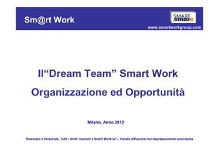 Sm@rt Work
                                                                                    www.smartworkgroup.com




        Il“Dream Team” Smart Work
   Organizzazione ed Opportunità

                                          Milano, Anno 2012


Riservato e Personale. Tutti i diritti riservati a Smart Work srl – Vietata diffusione non espressamente autorizzata
 