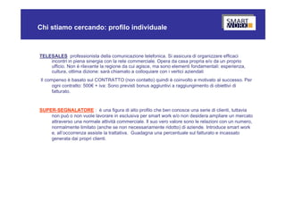 Chi stiamo cercando: profilo individuale



TELESALES professionista della comunicazione telefonica. Si assicura di organizzare efficaci
    incontri in piena sinergia con la rete commerciale. Opera da casa propria e/o da un proprio
    ufficio. Non è rilevante la regione da cui agisce, ma sono elementi fondamentali: esperienza,
    cultura, ottima dizione: sarà chiamato a colloquiare con i vertici aziendali
 Il compenso è basato sul CONTRATTO (non contatto) quindi è coinvolto e motivato al successo. Per
       ogni contratto: 500€ + iva: Sono previsti bonus aggiuntivi a raggiungimento di obiettivi di
       fatturato.


SUPER-SEGNALATORE : è una figura di alto profilo che ben conosce una serie di clienti, tuttavia
    non può o non vuole lavorare in esclusiva per smart work e/o non desidera ampliare un mercato
    attraverso una normale attività commerciale. Il suo vero valore sono le relazioni con un numero,
    normalmente limitato (anche se non necessariamente ridotto) di aziende. Introduce smart work
    e, all’occorrenza assiste la trattativa. Guadagna una percentuale sul fatturato e incassato
    generata dai propri clienti.
 