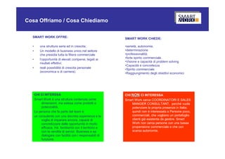 Cosa Offriamo / Cosa Chiediamo

  SMART WORK OFFRE:                                       SMART WORK CHIEDE:

  •       una struttura seria ed in crescita;             •serietà, autonomia,
  •       Un modello di business unico nel settore        •determinazione
          che presidia tutta la filiera commerciale       •professionalità;
  •       l’opportunità di elevati compensi, legati ai    •forte spirito commerciale.
          risultati effettivi;                            •Visione e capacità di problem solving
                                                          •Capacità e concretezza
  •       reali possibilità di crescita personale         •Spirito commerciale
          (economica e di carriera).                      •Raggiungimento degli obiettivi economici




      CHI CI INTERSSA                                     CHI NON CI INTERESSA
      Smart Work è una struttura contenuta come           Smart Work cerca COORDINATORI E SALES
           dimensioni, ma estesa come prodotti e              MANGER CONSULTANT, perché vuole
           potenzialità.                                      potenziare la propria presenza in Italia;
      La persona che fa parte del team è:                     quindi non è interessata a Persone poco,
      un consulente con una discreta esperienza e la          commerciali, che vogliano un portafoglio
           voglia di imparare ancora, capace di               clienti già esistente da gestire. Smart
           concretizzare delle opportunità in modo            Work non cerca persone con una bassa
           efficace. Ha familiarità con il territorio e       propensione commerciale e che con
           con la vendita di servizi Business e sa            scarsa autonomia.
           dialogare con facilità con i responsabili di
           funzione.
 