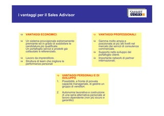 i vantaggi per il Sales Adivisor



    VANTAGGI ECONOMICI:                                          VANTAGGI PROFESSIONALI

    Un sistema provvigionale estremamente                        Gamma molto ampia e
     premiante ed in grado di soddisfare le                        posizionata ai più alti livelli nel
     candidature più qualificate.                                  mercato dei servizi di consulenza
     Un portafoglio servizi e prodotti già                         commerciale.
     collaudato e referenziato.                                   Supporto nello sviluppo del
                                                                   portafoglio clienti.
    Lavoro da imprenditore.                                      Importante network di partner
    Struttura di team che migliora le                             internazionali;
     performance personali



                                   VANTAGGI PERSONALI E DI
                                    SVILUPPO
                               1.   Possibilità, a fronte di provata
                                    capacità manageriale, di gestire un
                                    gruppo di venditori.

                               2.   Autonomia lavorativa e costruzione
                                    di una seria alternativa personale al
                                    lavoro dipendente (non più sicuro e
                                    garantito)
 