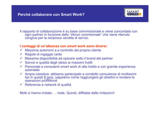 Perché collaborare con Smart Work?



 Il rapporto di collaborazione è su base commissionale e viene concordata con
      ogni partner in funzione dello “sforzo commerciale” che viene ritenuto
      congruo per la reciproca vendita di servizi.

 I vantaggi di un’alleanza con smart work sono diversi:
  Massima autonomi a a controllo del proprio cliente
  Regole di ingaggio certe
  Massima disponibilità ad operare sotto il brand del partner
  Servizi e qualità degli stessi ai massimi livelli
  Personale e consulenti smart work di alto livello e con grande esperienza
     aziendale
  Ampia casistica: abbiamo partecipato e condotto consulenze di moltissimi
     tipi in questi 8 anni, sappiamo come raggiungere gli obiettivi e rendere le
     operazioni profittevoli
  Referenze e network di qualità

 Molti ci hanno imitato … male. Quindi, diffidate dalle imitazioni!
 