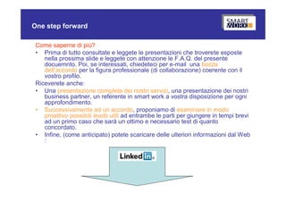 One step forward

 Come saperne di più?
 • Prima di tutto consultate e leggete le presentazioni che troverete esposte
    nella prossima slide e leggete con attenzione le F.A.Q. del presente
    docuemnto. Poi, se interessati, chiedeteci per e-mail una bozza
    dell’accordo per la figura professionale (di collaborazione) coerente con il
    vostro profilo.
 Riceverete anche:
 • Una presentazione completa dei nostri servizi, una presentazione dei nostri
    business partner, un referente in smart work a vostra disposizione per ogni
    approfondimento.
 • Successivamente ad un accordo, proponiamo di esaminare in modo
    proattivo possibili leads utili ad entrambe le parti per giungere in tempi brevi
    ad un primo caso che sarà un ottimo e necessario test di quanto
    concordato.
 • Infine, (come anticipato) potete scaricare delle ulteriori informazioni dal Web
    :
 