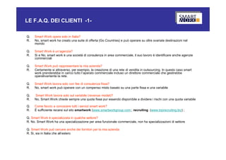 LE F.A.Q. DEI CLIENTI -1-

Q.   Smart Work opera solo in Italia?
R.   No, smart work ha creato una suite di offerta (Go Countries) e può operare su oltre svariate destinazioni nel
     mondo

Q.   Smart Work è un’agenzia?
R.   Si e No, smart work è una società di consulenza in area commerciale, il suo lavoro è identificare anche agenzie
     commerciali

Q.   Smart Work può rappresentare la mia azienda?
R.   Certamente si attraverso, per esempio, la creazione di una rete di vendita in outsourcing. In questo caso smart
     work prenderebbe in carico tutto l’aparato commerciale incluso un direttore commerciale che gestirebbe
     operativamente la rete.

Q.   Smart Work lavora solo con fee di consulenza fissa?
R.   No, smart work può operare con un compenso misto basato su una parte fissa e una variabile

Q.   Smart Work lavora solo sul variabile (revenue model)?
R.   No, Smart Work chiede sempre una quota fissa pur essendo disponibile a dividere i rischi con una quota variabile

Q.   Come faccio a conoscere tutti i servizi smart work?
R.   È sufficiente recarsi sul sito smartwork (www.smartworkgroup.com ; recruiting (www.toprecruiting.biz) ;

Q. Smart Work è specializzata in qualche settore?
R. No. Smart Work ha una specializzazione per area funzionale commerciale, non ha specializzazioni di settore

Q. Smart Work può cercare anche dei fornitori per la mia azienda
R. Si, sia in Italia che all’estero
 