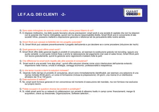 LE F.A.Q. DEI CLIENTI -2-



 Q. Sono stato imbrogliato da aziende come la vostra, come posso fidarmi di voi?
 R. Ci dispiace moltissimo, ma detto questo facciamo alcune precisazioni: smart work è una società di capitale che non ha relazioni
       con le aziende che l’hanno imbrogliata, quindi non ha alcuna responsabilità diretta. Smart Work anzi è concorrente di tale
       società! Infine, possiamo metterle a disposizione garanzie e referenze tali da persuaderla della nostra serietà.

 Q. Smart Work può valutare la fattibilità del mio progetto aziendale?
 R. Si, Smart Work può valutare preventivamente il progetto dell’azienda e poi decidere se e come procedere (riduzione dei rischi)

 Q. Quali garanzie mi può offrire smart work?
 R. Smart Work offre delle garanzie legate ai prodotti di consulenza, ad esempio la sostituzione gratuita nel recruiting, oppure una
      quota variabile e una quota minore fissa o anche la rateizzazione del pagamento (nel caso di sales force). Smart Work però
      non lavora gratuitamente, quindi le garanzie sono ragionevoli e tutelano tutte le parti

 Q. Che differenza ha smart work rispetto alle altre aziende di consulenza?
 R. Smart work è una società “one stop shop”, quindi offre soluzioni diverse come unico interlocutore dell’azienda evitando:
      dispersione nella ricerca, unicità di strategia, vantaggi economici, professionalità e trasparenza.

 Q. In che tempi riuscite a darmi le soluzioni richieste?
 R. Dipende molto dal tipo di prodotto di consulenza, alcuni sono immediatamente identificabili, per esempio una selezione di una
       risorsa richiede 45-60 giorni, un corso di formazione (inclusa la preparazione): 20 giorni, una ricerca di un distributore
       all’estero dai 70 ai 100 giorni.
 Q. Date esclusive di settore?
 R. No, smart work fornisce garanzie di non concorrenza nel momento di esecuzione del mandato, ma non fornisce mai esclusive
       sul proprio lavoro.

 Q. Potete occuparvi di questioni diverse dai prodotti in portafoglio?
 R. Si, infatti smart work ha un network di collaborazioni con società di altissimo livello in campi come: finanziamenti, merger &
       acquisition, check up direzionale, Organizzazione, Software selection…
 