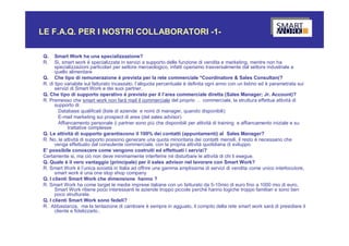 LE F.A.Q. PER I NOSTRI COLLABORATORI -1-

Q.    Smart Work ha una specializzazione?
R.    Si, smart work è specializzata in servizi a supporto delle funzione di vendita e marketing, mentre non ha
      specializzazioni particolari per settore merceologico, infatti operiamo trasversalmente dal settore industriale a
      quello alimentare
Q. Che tipo di remunerazione è prevista per la rete commerciale *Coordinatore & Sales Consultan(?
R. di tipo variabile sul fatturato incassato, l’aliquota percentuale è definita ogni anno con un listino ed è parametrata sui
      servizi di Smart Work e dei suoi partner.
Q. Che tipo di supporto operativo è previsto per il l’area commerciale diretta (Sales Manager; Jr. Account)?
R. Premesso che smart work non farà mail il commerciale del proprio … commerciale, la struttura effettua attività di
      supporto di:
        Database qualificati (liste di aziende e nomi di manager, quando disponibili)
        E-mail marketing sui prospect di area (del sales advisor)
        Affiancamento personale (i partner sono più che disponibili per attività di training e affiancamento iniziale e su
             trattative complesse
Q. Le attività di supporto garantiscono il 100% dei contatti (appuntamenti) al Sales Manager?
R. No, le attività di supporto possono generare una quota minoritaria dei contatti mensili, il resto è necessario che
      venga effettuato dal consulente commerciale, con la propria attività quotidiana di sviluppo.
E’ possibile conoscere come vengono costruiti ed effettuati i servizi?
Certamente si, ma ciò non deve minimamente interferire né disturbare le attività di chi li esegue.
Q. Quale è il vero vantaggio (principale) per il sales advisor nel lavorare con Smart Work?
R. Smart Work è l’unica società in Italia ad offrire una gamma amplissima di servizi di vendita come unico interlocutore,
      smart work è una one stop shop company
Q. I clienti Smart Work che dimensione hanno ?
R. Smart Work ha come target le medie imprese italiane con un fatturato da 5-10mio di euro fino a 1000 mio di euro,
      Smart Work ritiene poco interessanti le aziende troppo piccole perché hanno logiche troppo familiari e sono ben
      poco strutturate.
Q. I clienti Smart Work sono fedeli?
R. Abbastanza, ma la tentazione di cambiare è sempre in agguato, il compito della rete smart work sarà di presidiare il
      cliente e fidelizzarlo..
 