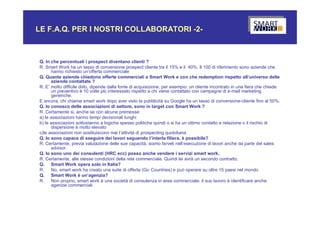 LE F.A.Q. PER I NOSTRI COLLABORATORI -2-



Q. In che percentuali i prospect diventano clienti ?
R. Smart Work ha un tasso di conversione prospect cliente tra il 15% e il 40%. Il 100 di riferimento sono aziende che
      hanno richiesto un’offerta commerciale
Q. Quante aziende chiedono offerte commerciali a Smart Work e con che redemption rispetto all’universo delle
      aziende contattate ?
R. E’ molto difficile dirlo, dipende dalla fonte di acquisizione, per esempio: un cliente incontrato in una fiera che chiede
      un preventivo è 10 volte più interessato rispetto a chi viene contattato con campagne di e-mail marketing
      generiche.
E ancora, chi chiama smart work dopo aver visto la pubblicità su Google ha un tasso di conversione-cliente fino al 50%.
Q. Io conosco delle associazioni di settore, sono in target con Smart Work ?
R. Certamente si, anche se con alcune premesse:
a) le associazioni hanno tempi decisionali lunghi
b) le associazioni sottostanno a logiche spesso politiche quindi o si ha un ottimo contatto e relazione o il rischio di
      dispersione è molto elevato
c)le associazioni non sostituiscono mai l’attività di prospecting quotidiana
Q. Io sono capace di eseguire dei lavori seguendo l’interla filiera, è possibile?
R. Certamente, previa valutazione delle sue capacità, siamo farveli nell’esecuzione di lavori anche da parte del sales
      advisor.
Q. Io sono uno dei consulenti (HRC ecc) posso anche vendere i servizi smart work.
R. Certamente, alle stesse condizioni della rete commerciale. Quindi lei avrà un secondo contratto.
Q. Smart Work opera solo in Italia?
R.    No, smart work ha creato una suite di offerta (Go Countries) e può operare su oltre 15 paesi nel mondo
Q. Smart Work è un’agenzia?
R.    Non proprio, smart work è una società di consulenza in area commerciale, il suo lavoro è identificare anche
      agenzie commerciali
 