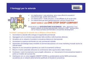 I Vantaggi per le aziende


                             Un interlocutore > una soluzione: ecco cosa offrono le società di
                              consulenza oggi, quelle serie almeno;
                             Un interlocutore > molte soluzioni: c’è da diffidare di chi sa far tutto;
                             Un interlocutore per tanti partner/soluzioni: ed ecco Smart Work
                              SMART WORK E’ UNA ONE              STOP SHOP COMPANY
                          Smart Work è un INTEGRATORE DI BUSINESS; offre, attraverso il suo
                             esteso network di società specializzate, soluzioni a 360°, sempre però
                             con un focus sull’area commerciale e di business development.
In sintesi i vantaggi per le aziende che si affidano a Smart Work :
1. Aumentare la velocità nello sviluppo di opportunità commerciali.
2. Appoggiarsi ad una struttura specializzata nella vendita e nelle business alliances.
3. Accedere ad un network di società di consulenza italiane ed internazionali.
4. Aumentare la copertura territoriale con reti commerciali indirette.
5. Apprendere (knowledge base) modalità di commercializzazione e di cross marketing mutuate anche da
     mercati esteri.
6. Disporre di una consulenza operativa con costi di avviamento contenuti.
7. Ridurre il rischio aziendale attraverso la condivisione delle opportunità e delle minacce.
8. Contenere i costi di avviamento nuovi progetti, attraverso un meccanismo di remunerazione basato in
     parte sul modello del success fee.
9. Interloquire con un unico soggetto (SMART WORK) su problematiche anche NON commerciali,
     accedendo ad un network estremamente qualificato di Società di consulenza.
 