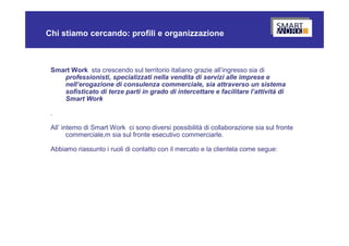 Chi stiamo cercando: profili e organizzazione



 Smart Work sta crescendo sul territorio italiano grazie all’ingresso sia di
    professionisti, specializzati nella vendita di servizi alle imprese e
    nell’erogazione di consulenza commerciale, sia attraverso un sistema
    sofisticato di terze parti in grado di intercettare e facilitare l’attività di
    Smart Work

 .

 All’ interno di Smart Work ci sono diversi possibilità di collaborazione sia sul fronte
        commerciale,m sia sul fronte esecutivo commerciarle.

 Abbiamo riassunto i ruoli di contatto con il mercato e la clientela come segue:
 