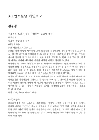 3-1.업무분담 개인보고

김무경

전체적인 보고서 틀을 구상하여 보고서 작성
회의진행
필요한 학습내용 숙지
-배열의사용
type 배열명[크기][크기]...;
type은 어떤 타입의 변수들이 모여 있는지를 지정하는데 정수형 변수들의 모임이면
int, 실수형 변수들의 모임이면 double이라고 적는다. 기본형 외에도 포인터, 구조체,
사용자 정의형 등 임의의 타입이 모두 배열을 구성할 수 있다. 타입 T가 있으면 T
형 배열은 언제나 가능하며 심지어 배열의 배열도 선언할 수 있다.
배열명은 말 그대로 배열의 이름이다. 배열명도 명칭이므로 명칭 규칙에 맞게만 작
성하면 된다. 관습적으로 배열명에는 ar이나 a같은 접두어를 붙여 이 변수가 배열이
라는 것을 쉽게 알 수 있도록 한다. 점수들의 배열이라면 arScore, 사람 이름의 배
열이라면 arName, 좌표의 배열이라면 arPos 등으로 이름을 붙인다.
크기는 이 배열이 몇 개의 요소를 가지는지, 즉 몇 개의 변수가 모여서 배열을 구
성하는지를 지정하는데 자연수로 된 상수를 적어 준다. 개수이기 때문에 음수나 실
수는 당연히 안되며 선언할 때 필요한 메모리양을 계산할 수 있어야 하므로 반드시
상수만 쓸 수 있다. 배열의 차원만큼 크기를 지정하되 2차원 배열이면 [ ] 괄호를
두 번 써 준다.
출처 : http://www.winapi.co.kr/


-시간복잡도
프로그램 P에 의해 소요되는 시간 T(P)는 컴파일 시간과 실행시간을 합한 것이다.
컴파일 시간은 인스턴스 특성에 의존하지 않기 때문에 고정 공간 요구와 유사하다
또한 프로그램이 일단 정확히 수행된다는 것이 검증되면, 그 프로그램을 다시 컴파
일하지 않고도 여러 번 수행할 수 있다. 그렇기 때문에 프로그램의 실행 시간만 염
두에 두면 된다.
 