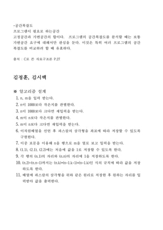 -공간복잡도
프로그램이 필요로 하는공간
고정공간과 가변공간의 합이다.          프로그램의 공간복잡도를 분석할 때는 보통
가변공간 요구에 대해서만 관심을 둔다. 이것은 특히 여러 프로그램의 공간
복잡도를 비교하려 할 때 유효하다.


출처 : C로 쓴 자료구조론 P.27




김정훈, 김시백

※ 알고리즘 설계
 1. n, m을 입력 받는다.
 2. n이 1000보다 작은지를 판별한다.
 3. n이 1000보다 크다면 재입력을 받는다.
 4. m이 n보다 작은지를 판별한다.
 5. m이 n보다 크다면 재입력을 받는다.
 6. 이차원배열을 선언 후 파스칼의 삼각형을 좌표에 따라 저장할 수 있도록
   구현한다.
 7. 이중 포문을 이용해 n을 행으로 m을 열로 보고 입력을 받는다.
 8. (1.1), (2.1), (2.2)에는 처음에 값을 1로 저장할 수 있도록 한다.
 9. 각 행의 (n.1)의 자리와 (n.n)의 자리에 1을 저장하도록 한다.
 10. (n.2)~(n.n-1)까지는 (n.k)=(n-1.k-1)+(n-1.k)인 식의 규칙에 따라 값을 저장
    하도록 한다.
 11. 배열에 파스칼의 삼각형을 위와 같은 원리로 저장한 후 원하는 자리를 입
    력받아 값을 출력한다.
 