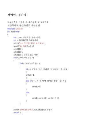 정예린, 정진아

알고리즘을 기반을 한 소스구현 및 코딩작업
시간복잡도 공간복잡도 계산방법
#include <stdio.h>
int main(void)
{
       int i,j,n,m; //필요한 변수 선언
     int arr[100][100]; //배열선언
     printf("n,m 두수를 입력 하시오:n);
     scanf("%d %d",&n,&m);
     arr[1][1]=1;
     arr[2][1]=1;
     arr[2][2]=1; //처음 1을 저장
     for(i=3;i<=n;i++) //i는 행
     {
             for(j=1;j<=n;j++)// j는 열
             {
                     if(i==j) //행과 열이 같다면 그 자리에 1을 저장
                     {
                  arr[i][j]=1;
                  }
                  else if(j==1) // 첫 번째 열에는 항상 1을 저장
                  {
                           arr[i][j]=1;
                  }
                  else
                  {
                         arr[i][j]=arr[i-1][j] +arr[i-1][j-1];
                  }
           }
     }
     printf("arr(%d,%d)=%d",n,m,arr[n][m]); //출력
     return 0;
 