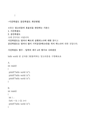 }


-시간복잡도 공간복잡도 계산방법


보통은 알고리즘의 효율성을 판단하는 기준은
1. 시간복잡도
2. 공간복잡도
크게 2가지로 나뉩니다.
시간복잡도는 얼마나 빠르게 실행되느냐에 대한 것이고
공간복잡도는 얼마나 많이 기억공간(메모리)을 차지 하느냐에 대한 것입니다.


시간복잡도 함수 : 입력의 개수 n의 함수로 나타낸것


hello world 란 글자를 3번출력하는 알고리즘을 구현해보죠


A.
int main()
{
    printf("hello world n");
    printf("hello world n");
    printf("hello world n");
}


B.
int main()
{
    int i ;
    for(i = 0; i <3; i++)
    printf("hello world n");
}
 