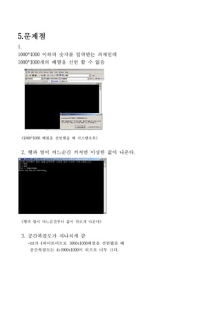 5.문제점
1.
1000*1000 이하의 숫자를 입력받는 과제인데
1000*1000개의 배열을 선언 할 수 없음




 <1000*1000 배열을 선언햇을 때 시스템오류>


 2. 행과 열이 어느순간 커지면 이상한 값이 나온다.




 <행과 열이 어느순간부터 값이 다르게 나온다>


 3. 공간복잡도가 지나치게 큼
     -int가 4바이트이므로 1000x1000배열을 선언했을 때
     공간복잡도는 4x1000x1000이 되므로 너무 크다.
 