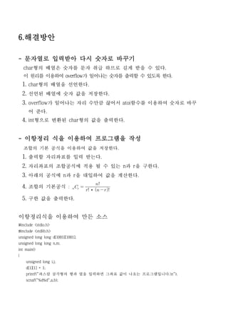 6.해결방안

- 문자열로 입력받아 다시 숫자로 바꾸기
    char형의 배열은 숫자를 문자 취급 하므로 길게 받을 수 있다.
    이 원리를 이용하여 overflow가 일어나는 숫자를 출력할 수 있도록 한다.
    1. char형의 배열을 선언한다.
    2. 선언된 배열에 숫자 값을 저장한다.
    3. overflow가 일어나는 자리 수만큼 끊어서 atoi함수를 이용하여 숫자로 바꾸
      어 준다.
    4. int형으로 변환된 char형의 값을 출력한다.


- 이항정리 식을 이용하여 프로그램을 작성
    조합의 기본 공식을 이용하여 값을 저장한다.
    1. 출력할 자리좌표를 입력 받는다.
    2. 자리좌표의 조합공식에 적용 될 수 있는 n과 r을 구한다.
    3. 아래의 공식에 n과 r을 대입하여 값을 계산한다.
                                         
    4. 조합의 기본공식 :   
                                  ·   
    5. 구한 값을 출력한다.


이항정리식을 이용하여 만든 소스
#include <stdio.h>
#include <stdlib.h>
unsigned long long d[1001][1001];
unsigned long long n,m;
int main()
{
     unsigned long i,j;
     d[1][1] = 1;
     printf("파스칼 삼각형의 행과 열을 입력하면 그좌표 값이 나오는 프로그램입니다.n");
     scnaf("%d%d",a,b);
 