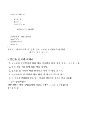 for(i=2; i<=1000; i++)
    {
        d[i][1] = 1;
        d[i][i] = 1;
        for(j=2; j<n; j++)
        {
             d[i][j]=d[i-1][j-1]+d[i-1][j];
        }
    }
    printf("결과 : %4d ",d[n][m]);
    printf("n");
    system("pause");
    return 0;
}
문제점 : 펙토리얼을 쓸 경우 값이 커지면 오버플로우가 나서
             계산이 되지 않는다


- 공간을 없애기 위해서
    1. 파스칼의 삼각형에서 위의 행을 이용하여 다음 행을 구하는 원리를 이용.
    2. 위의 행을 이용하여 다음 행을 저장함.
    3. 필요한 맨 마지막 행만 남겨놓고 위의 두 행을 초기화.
    4. 남겨놓았던 맨 마지막 행을 다시 첫 행으로 자리를 옮김.
    5. 이 과정을 반복하여 결과 값이 필요한 행까지만 배열의 칸을 사용함.
그 결과 공간복잡도
1000*1000의 배열→3*1000개의 배열로 수정이 되므로 공간복잡도가
줄어들게 됨.
 