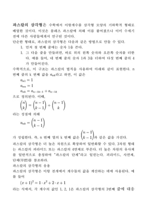 파스칼의 삼각형은 수학에서 이항계수를 삼각형 모양의 기하학적 형태로
배열한 것이다. 이것은 블레즈 파스칼에 의해 이름 붙여졌으나 이미 수세기
전에 다른 사람들에게서 연구된 것이다.
단순한 형태로, 파스칼의 삼각형은 다음과 같은 방법으로 만들 수 있다.
   1. 먼저 첫 번째 줄에는 숫자 1을 쓴다.
   1. 그 다음 줄을 만들려면, 바로 위의 왼쪽 숫자와 오른쪽 숫자를 더한
       다. 예를 들어, 네 번째 줄의 숫자 1과 3을 더하여 다섯 번째 줄의 4
       가 만들어진다.
수학적으로, 이 구조는 파스칼의 법칙을 사용하여 아래와 같이 표현한다. n
번째 줄의 k 번째 값을     라고 하면, 이 값은




으로 정의된다. 이때,




라는 성질에 의해




가 성립한다. 즉, n 번째 열의 k 번째 값은      과 같은 값을 가진다.
파스칼의 삼각형은 더 높은 차원으로 확장하여 일반화할 수 있다. 3차원 형태
는 파스칼의 피라미드 또는 파스칼의 4면체로 부른다. 더 높은 차원의 유사체
를 일반적으로 총칭하여 "파스칼의 단체"라고 일컫는다. 피라미드, 사면체,
단체(單體)를 참조하라.
파스칼의 삼각형의 응용
파스칼의 삼각형은 이항 전개에서 계수들의 값을 계산하는 데에 사용된다. 예
를 들어


라는 식에서, 각 계수의 값인 1, 2, 1은 파스칼의 삼각형의 3번째 줄에 대응
 