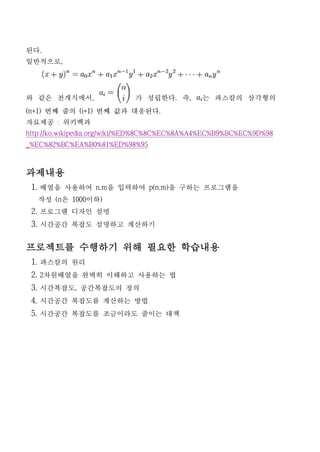 된다.
일반적으로,




와 같은 전개식에서,                 가 성립한다. 즉,        는 파스칼의 삼각형의
(n+1) 번째 줄의 (i+1) 번째 값과 대응된다.
자료제공 : 위키백과
http://ko.wikipedia.org/wiki/%ED%8C%8C%EC%8A%A4%EC%B9%BC%EC%9D%98
_%EC%82%BC%EA%B0%81%ED%98%95



과제내용
 1. 배열을 사용하여 n.m을 입력하여 p(n.m)을 구하는 프로그램을
   작성 (n은 1000이하)
 2. 프로그램 디자인 설명
 3. 시간공간 복잡도 설명하고 계산하기

프로젝트를 수행하기 위해 필요한 학습내용
 1. 파스칼의 원리
 2. 2차원배열을 완벽히 이해하고 사용하는 법
 3. 시간복잡도, 공간복잡도의 정의
 4. 시간공간 복잡도를 계산하는 방법
 5. 시간공간 복잡도를 조금이라도 줄이는 대책
 