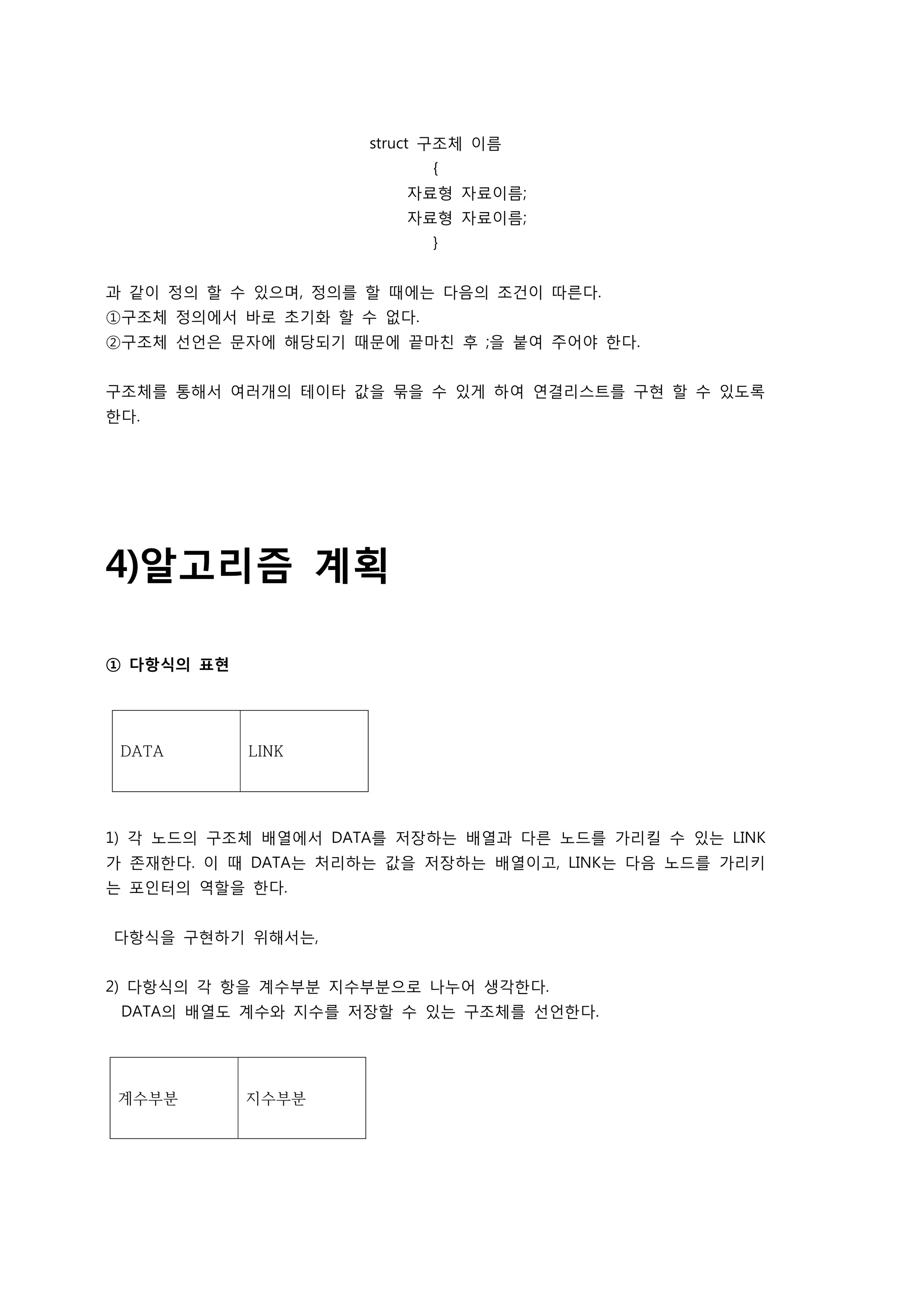 struct 구조체 이름
                           {
                        자료형 자료이름;
                        자료형 자료이름;
                           }


과 같이 정의 할 수 있으며, 정의를 할 때에는 다음의 조건이 따른다.
①구조체 정의에서 바로 초기화 할 수 없다.
②구조체 선언은 문자에 해당되기 때문에 끝마친 후 ;을 붙여 주어야 한다.


구조체를 통해서 여러개의 테이타 값을 묶을 수 있게 하여 연결리스트를 구현 할 수 있도록
한다.




4)알고리즘 계획

① 다항식의 표현




 DATA       LINK




1) 각 노드의 구조체 배열에서 DATA를 저장하는 배열과 다른 노드를 가리킬 수 있는 LINK
가 존재한다. 이 때 DATA는 처리하는 값을 저장하는 배열이고, LINK는 다음 노드를 가리키
는 포인터의 역할을 한다.


다항식을 구현하기 위해서는,


2) 다항식의 각 항을 계수부분 지수부분으로 나누어 생각한다.
 DATA의 배열도 계수와 지수를 저장할 수 있는 구조체를 선언한다.




 계수부분       지수부분
 