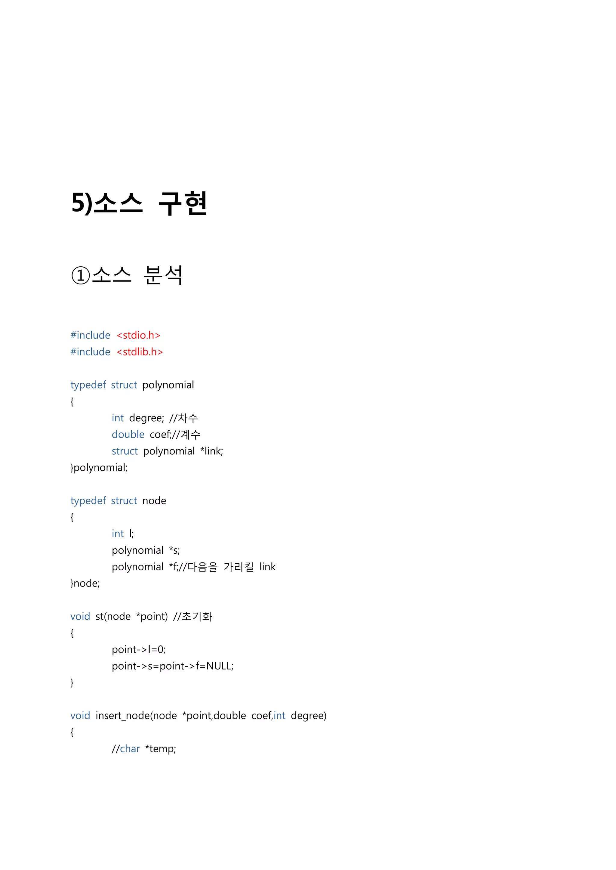 5)소스 구현

①소스 분석

#include <stdio.h>
#include <stdlib.h>


typedef struct polynomial
{
         int degree; //차수
         double coef;//계수
         struct polynomial *link;
}polynomial;


typedef struct node
{
         int l;
         polynomial *s;
         polynomial *f;//다음을 가리킬 link
}node;


void st(node *point) //초기화
{
         point->l=0;
         point->s=point->f=NULL;
}


void insert_node(node *point,double coef,int degree)
{
         //char *temp;
 