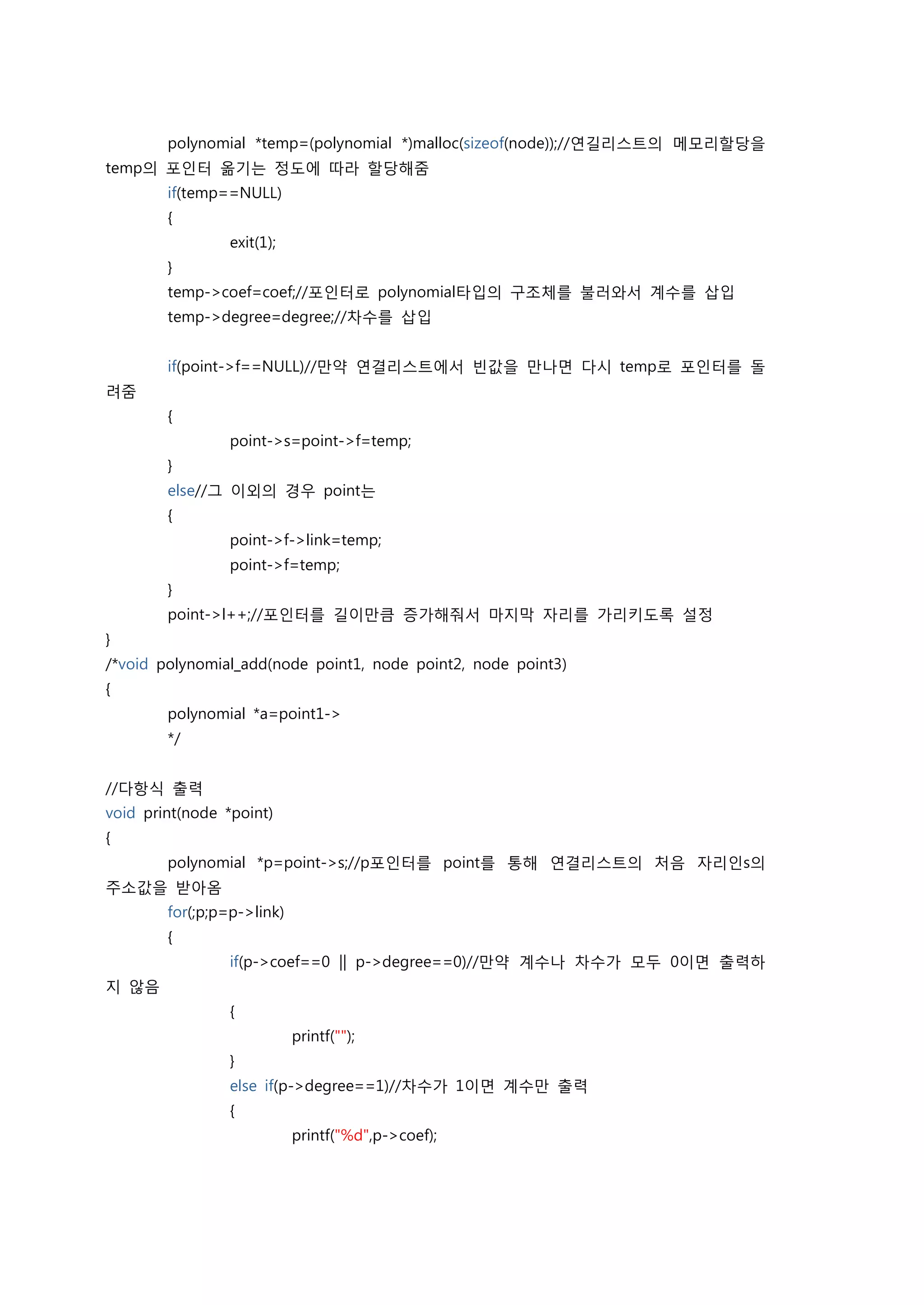 polynomial *temp=(polynomial *)malloc(sizeof(node));//연길리스트의 메모리할당을
temp의 포인터 옮기는 정도에 따라 할당해줌
        if(temp==NULL)
        {
                 exit(1);
        }
        temp->coef=coef;//포인터로 polynomial타입의 구조체를 불러와서 계수를 삽입
        temp->degree=degree;//차수를 삽입


        if(point->f==NULL)//만약 연결리스트에서 빈값을 만나면 다시 temp로 포인터를 돌
려줌
        {
                 point->s=point->f=temp;
        }
        else//그 이외의 경우 point는
        {
                 point->f->link=temp;
                 point->f=temp;
        }
        point->l++;//포인터를 길이만큼 증가해줘서 마지막 자리를 가리키도록 설정
}
/*void polynomial_add(node point1, node point2, node point3)
{
        polynomial *a=point1->
        */


//다항식 출력
void print(node *point)
{
        polynomial *p=point->s;//p포인터를 point를 통해 연결리스트의 처음 자리인s의
주소값을 받아옴
        for(;p;p=p->link)
        {
                 if(p->coef==0 || p->degree==0)//만약 계수나 차수가 모두 0이면 출력하
지 않음
                 {
                            printf("");
                 }
                 else if(p->degree==1)//차수가 1이면 계수만 출력
                 {
                            printf("%d",p->coef);
 