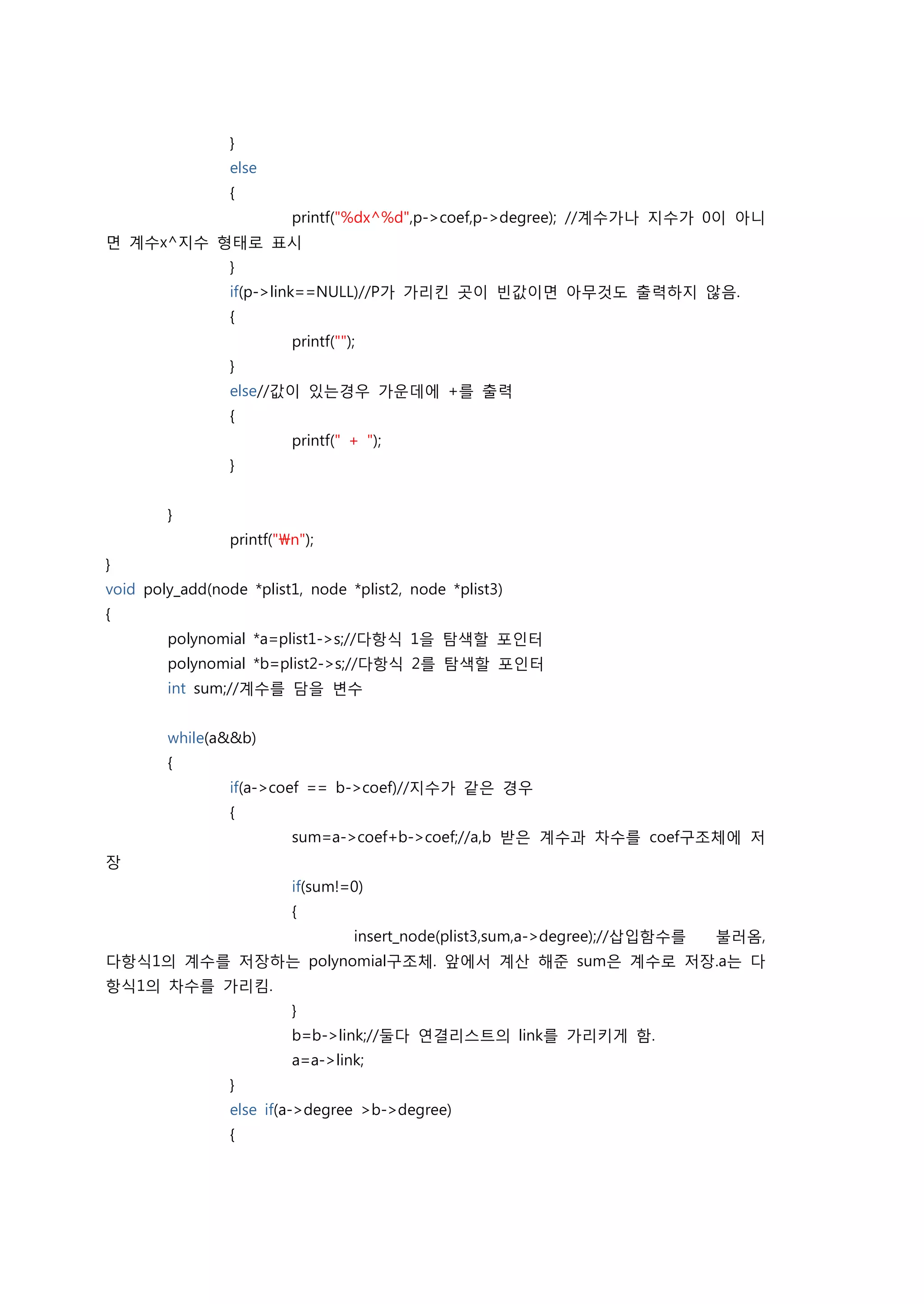 }
                 else
                 {
                          printf("%dx^%d",p->coef,p->degree); //계수가나 지수가 0이 아니
면 계수x^지수 형태로 표시
                 }
                 if(p->link==NULL)//P가 가리킨 곳이 빈값이면 아무것도 출력하지 않음.
                 {
                          printf("");
                 }
                 else//값이 있는경우 가운데에 +를 출력
                 {
                          printf(" + ");
                 }


        }
                 printf("n");
}
void poly_add(node *plist1, node *plist2, node *plist3)
{
        polynomial *a=plist1->s;//다항식 1을 탐색할 포인터
        polynomial *b=plist2->s;//다항식 2를 탐색할 포인터
        int sum;//계수를 담을 변수


        while(a&&b)
        {
                 if(a->coef == b->coef)//지수가 같은 경우
                 {
                          sum=a->coef+b->coef;//a,b 받은 계수과 차수를 coef구조체에 저
장
                          if(sum!=0)
                          {
                                    insert_node(plist3,sum,a->degree);//삽입함수를   불러옴,
다항식1의 계수를 저장하는 polynomial구조체. 앞에서 계산 해준 sum은 계수로 저장.a는 다
항식1의 차수를 가리킴.
                          }
                          b=b->link;//둘다 연결리스트의 link를 가리키게 함.
                          a=a->link;
                 }
                 else if(a->degree >b->degree)
                 {
 