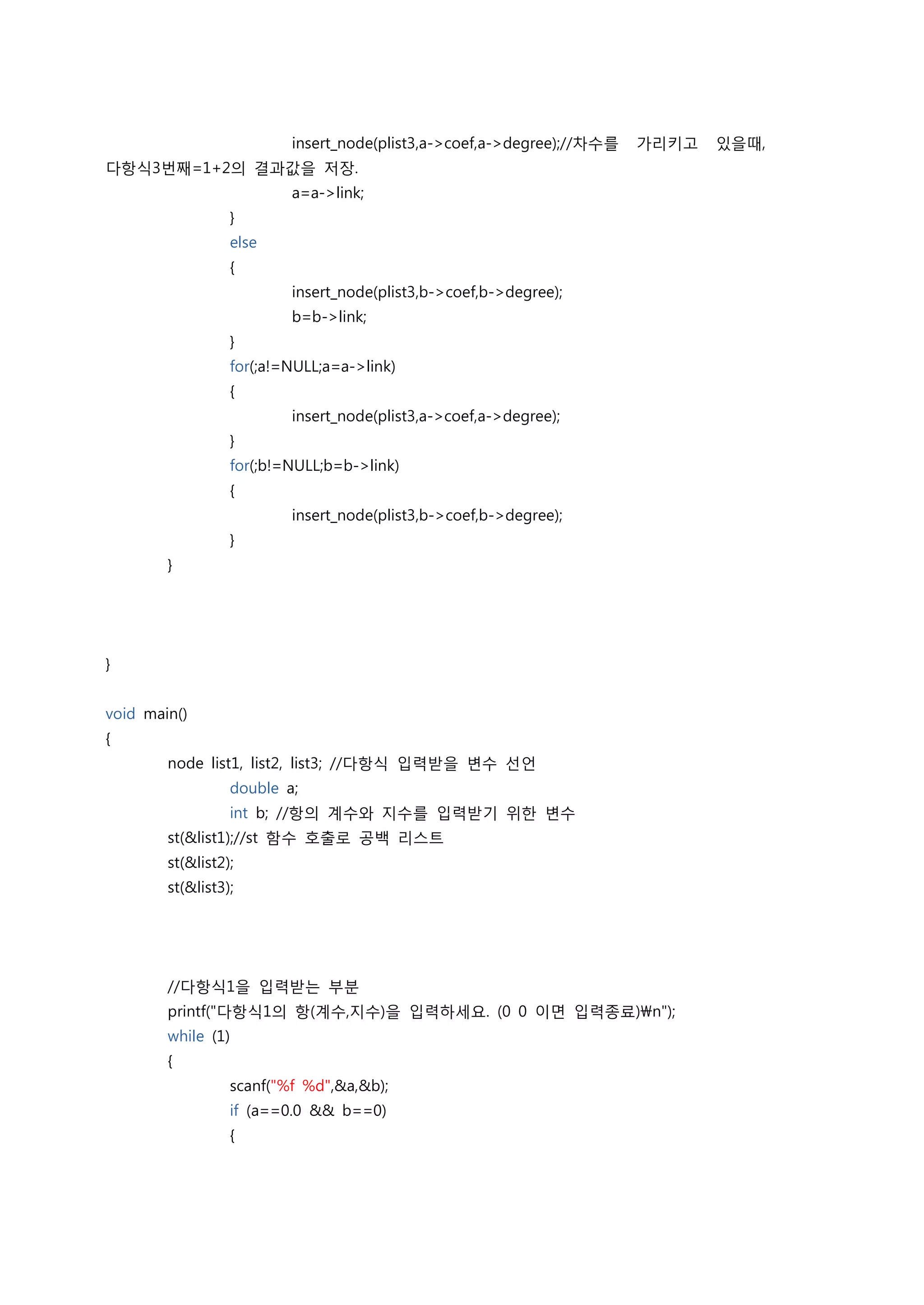 insert_node(plist3,a->coef,a->degree);//차수를   가리키고   있을때,
다항식3번째=1+2의 결과값을 저장.
                          a=a->link;
                  }
                  else
                  {
                          insert_node(plist3,b->coef,b->degree);
                          b=b->link;
                  }
                  for(;a!=NULL;a=a->link)
                  {
                          insert_node(plist3,a->coef,a->degree);
                  }
                  for(;b!=NULL;b=b->link)
                  {
                          insert_node(plist3,b->coef,b->degree);
                  }
        }




}


void main()
{
        node list1, list2, list3; //다항식 입력받을 변수 선언
                  double a;
                  int b; //항의 계수와 지수를 입력받기 위한 변수
        st(&list1);//st 함수 호출로 공백 리스트
        st(&list2);
        st(&list3);




        //다항식1을 입력받는 부분
        printf("다항식1의 항(계수,지수)을 입력하세요. (0 0 이면 입력종료)n");
        while (1)
        {
                  scanf("%f %d",&a,&b);
                  if (a==0.0 && b==0)
                  {
 
