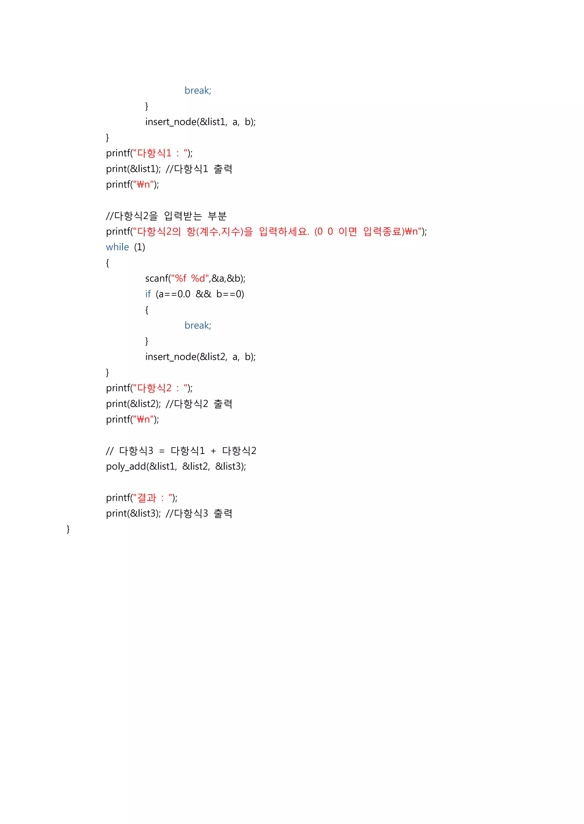 break;
             }
             insert_node(&list1, a, b);
    }
    printf("다항식1 : ");
    print(&list1); //다항식1 출력
    printf("n");


    //다항식2을 입력받는 부분
    printf("다항식2의 항(계수,지수)을 입력하세요. (0 0 이면 입력종료)n");
    while (1)
    {
             scanf("%f %d",&a,&b);
             if (a==0.0 && b==0)
             {
                       break;
             }
             insert_node(&list2, a, b);
    }
    printf("다항식2 : ");
    print(&list2); //다항식2 출력
    printf("n");


    // 다항식3 = 다항식1 + 다항식2
    poly_add(&list1, &list2, &list3);


    printf("결과 : ");
    print(&list3); //다항식3 출력
}
 