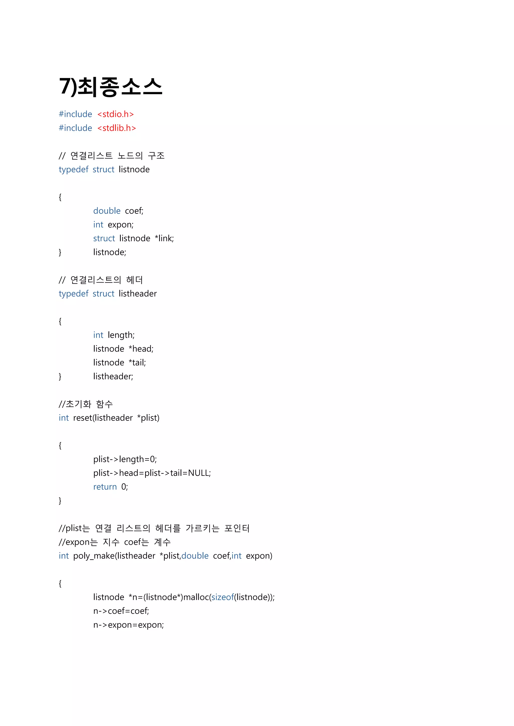7)최종소스
#include <stdio.h>
#include <stdlib.h>


// 연결리스트 노드의 구조
typedef struct listnode


{
         double coef;
         int expon;
         struct listnode *link;
}        listnode;


// 연결리스트의 헤더
typedef struct listheader


{
         int length;
         listnode *head;
         listnode *tail;
}        listheader;


//초기화 함수
int reset(listheader *plist)


{
         plist->length=0;
         plist->head=plist->tail=NULL;
         return 0;
}


//plist는 연결 리스트의 헤더를 가르키는 포인터
//expon는 지수 coef는 계수
int poly_make(listheader *plist,double coef,int expon)


{
         listnode *n=(listnode*)malloc(sizeof(listnode));
         n->coef=coef;
         n->expon=expon;
 