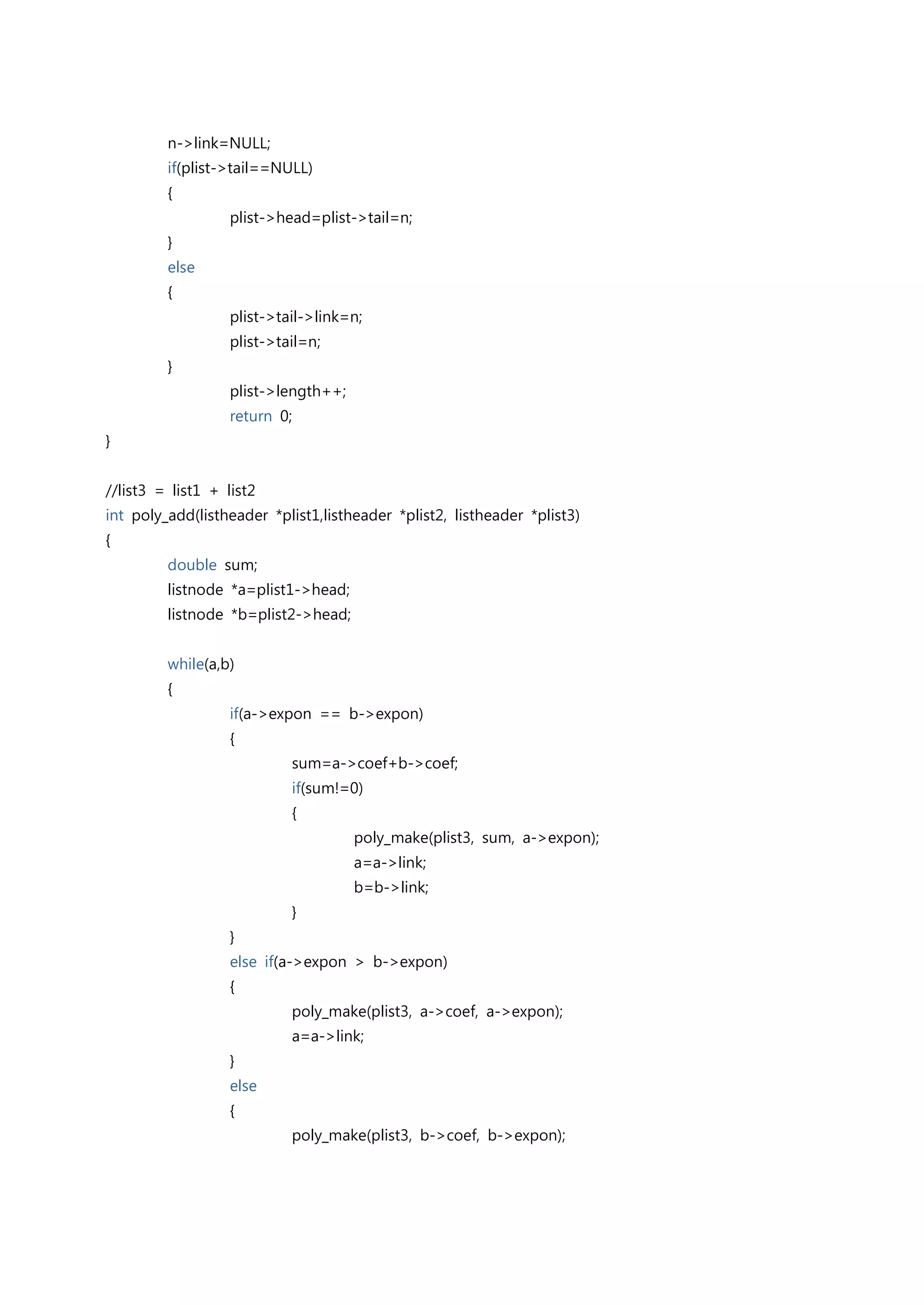 n->link=NULL;
         if(plist->tail==NULL)
         {
                   plist->head=plist->tail=n;
         }
         else
         {
                   plist->tail->link=n;
                   plist->tail=n;
         }
                   plist->length++;
                   return 0;
}


//list3 = list1 + list2
int poly_add(listheader *plist1,listheader *plist2, listheader *plist3)
{
         double sum;
         listnode *a=plist1->head;
         listnode *b=plist2->head;


         while(a,b)
         {
                   if(a->expon == b->expon)
                   {
                            sum=a->coef+b->coef;
                            if(sum!=0)
                            {
                                      poly_make(plist3, sum, a->expon);
                                      a=a->link;
                                      b=b->link;
                            }
                   }
                   else if(a->expon > b->expon)
                   {
                            poly_make(plist3, a->coef, a->expon);
                            a=a->link;
                   }
                   else
                   {
                            poly_make(plist3, b->coef, b->expon);
 