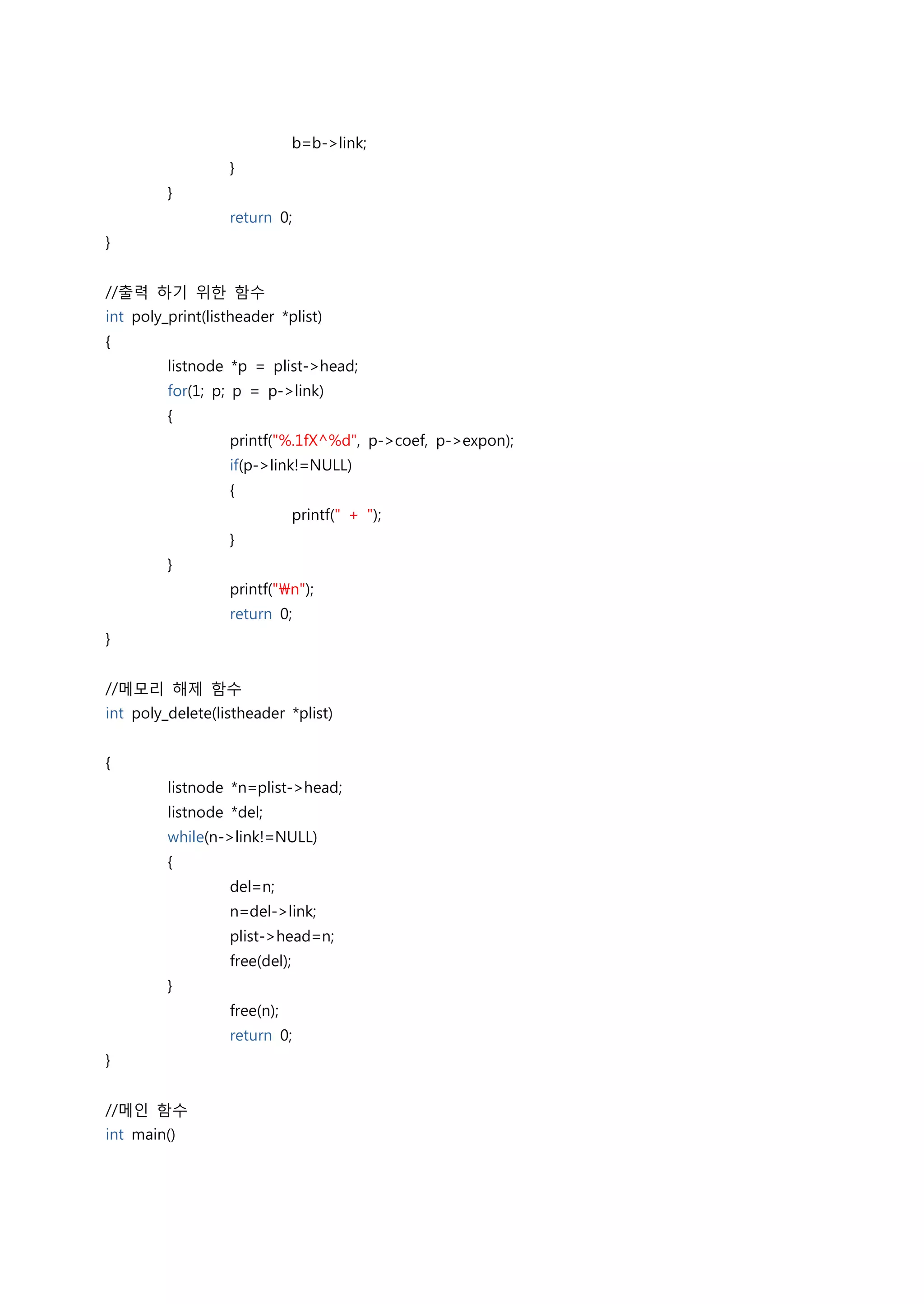 b=b->link;
                  }
         }
                  return 0;
}


//출력 하기 위한 함수
int poly_print(listheader *plist)
{
         listnode *p = plist->head;
         for(1; p; p = p->link)
         {
                  printf("%.1fX^%d", p->coef, p->expon);
                  if(p->link!=NULL)
                  {
                               printf(" + ");
                  }
         }
                  printf("n");
                  return 0;
}


//메모리 해제 함수
int poly_delete(listheader *plist)


{
         listnode *n=plist->head;
         listnode *del;
         while(n->link!=NULL)
         {
                  del=n;
                  n=del->link;
                  plist->head=n;
                  free(del);
         }
                  free(n);
                  return 0;
}


//메인 함수
int main()
 