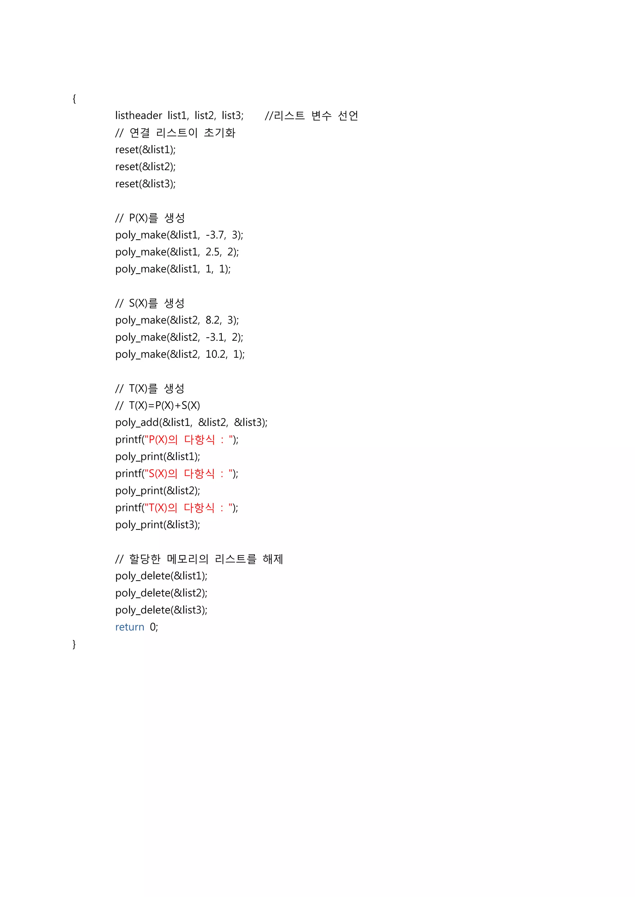 {
    listheader list1, list2, list3;   //리스트 변수 선언
    // 연결 리스트이 초기화
    reset(&list1);
    reset(&list2);
    reset(&list3);


    // P(X)를 생성
    poly_make(&list1, -3.7, 3);
    poly_make(&list1, 2.5, 2);
    poly_make(&list1, 1, 1);


    // S(X)를 생성
    poly_make(&list2, 8.2, 3);
    poly_make(&list2, -3.1, 2);
    poly_make(&list2, 10.2, 1);


    // T(X)를 생성
    // T(X)=P(X)+S(X)
    poly_add(&list1, &list2, &list3);
    printf("P(X)의 다항식 : ");
    poly_print(&list1);
    printf("S(X)의 다항식 : ");
    poly_print(&list2);
    printf("T(X)의 다항식 : ");
    poly_print(&list3);


    // 할당한 메모리의 리스트를 해제
    poly_delete(&list1);
    poly_delete(&list2);
    poly_delete(&list3);
    return 0;
}
 