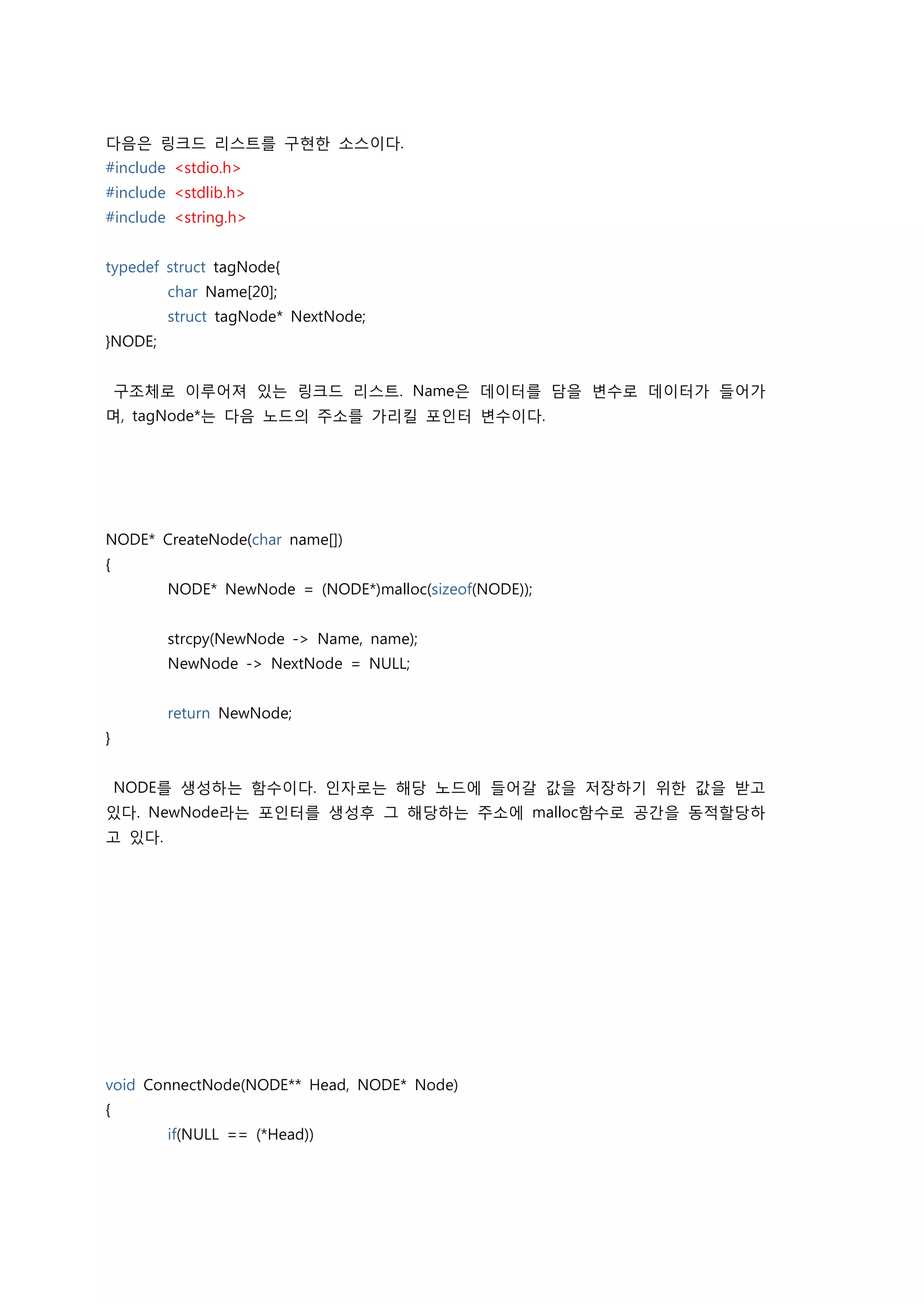 다음은 링크드 리스트를 구현한 소스이다.
#include <stdio.h>
#include <stdlib.h>
#include <string.h>


typedef struct tagNode{
         char Name[20];
         struct tagNode* NextNode;
}NODE;


    구조체로 이루어져 있는 링크드 리스트. Name은 데이터를 담을 변수로 데이터가 들어가
며, tagNode*는 다음 노드의 주소를 가리킬 포인터 변수이다.




NODE* CreateNode(char name[])
{
         NODE* NewNode = (NODE*)malloc(sizeof(NODE));


         strcpy(NewNode -> Name, name);
         NewNode -> NextNode = NULL;


         return NewNode;
}


    NODE를 생성하는 함수이다. 인자로는 해당 노드에 들어갈 값을 저장하기 위한 값을 받고
있다. NewNode라는 포인터를 생성후 그 해당하는 주소에 malloc함수로 공간을 동적할당하
고 있다.




void ConnectNode(NODE** Head, NODE* Node)
{
         if(NULL == (*Head))
 