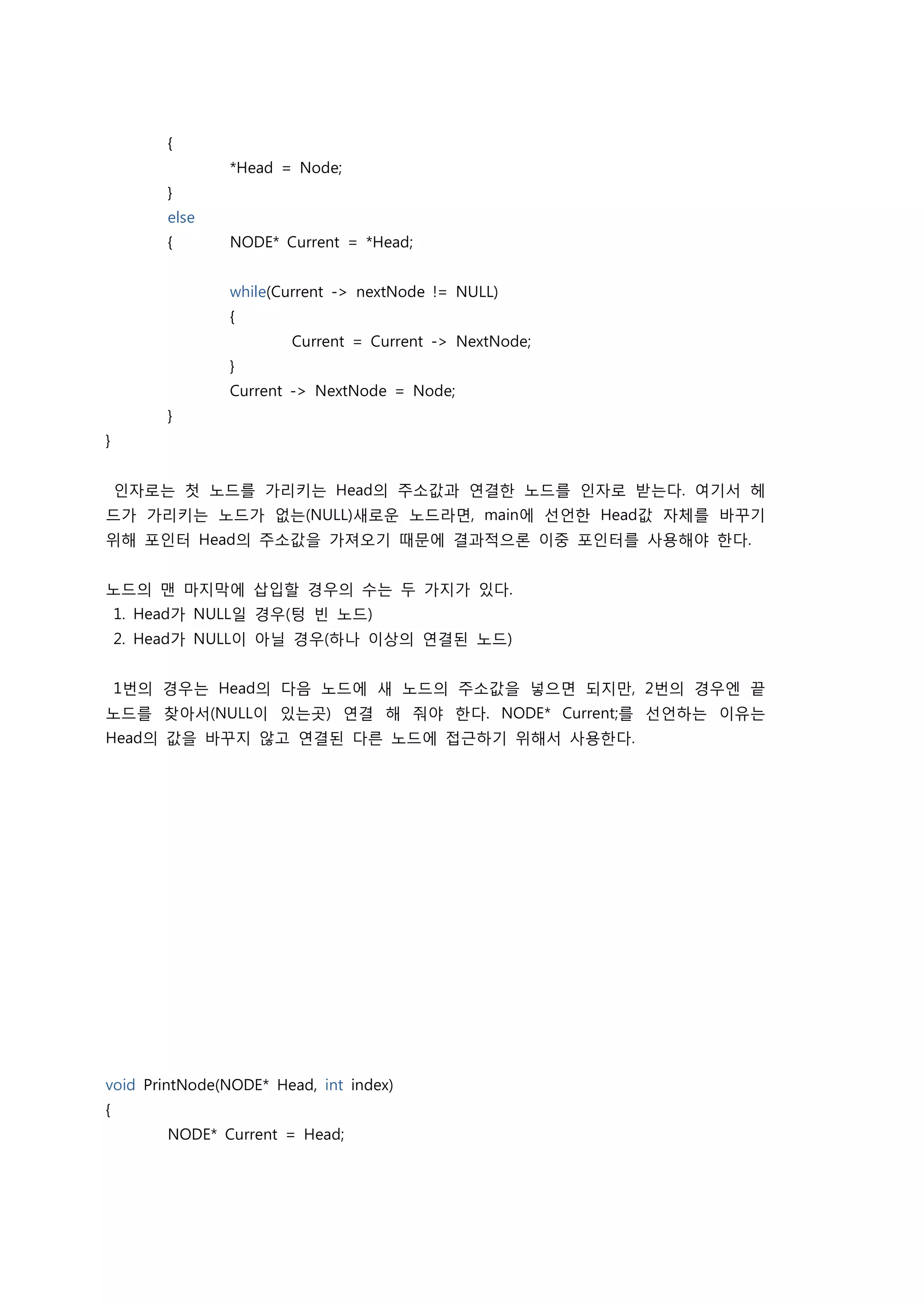 {
                *Head = Node;
         }
         else
         {      NODE* Current = *Head;


                while(Current -> nextNode != NULL)
                {
                       Current = Current -> NextNode;
                }
                Current -> NextNode = Node;
         }
}


    인자로는 첫 노드를 가리키는 Head의 주소값과 연결한 노드를 인자로 받는다. 여기서 헤
드가 가리키는 노드가 없는(NULL)새로운 노드라면, main에 선언한 Head값 자체를 바꾸기
위해 포인터 Head의 주소값을 가져오기 때문에 결과적으론 이중 포인터를 사용해야 한다.


노드의 맨 마지막에 삽입할 경우의 수는 두 가지가 있다.
    1. Head가 NULL일 경우(텅 빈 노드)
    2. Head가 NULL이 아닐 경우(하나 이상의 연결된 노드)


    1번의 경우는 Head의 다음 노드에 새 노드의 주소값을 넣으면 되지만, 2번의 경우엔 끝
노드를 찾아서(NULL이 있는곳) 연결 해 줘야 한다. NODE* Current;를 선언하는 이유는
Head의 값을 바꾸지 않고 연결된 다른 노드에 접근하기 위해서 사용한다.




void PrintNode(NODE* Head, int index)
{
         NODE* Current = Head;
 
