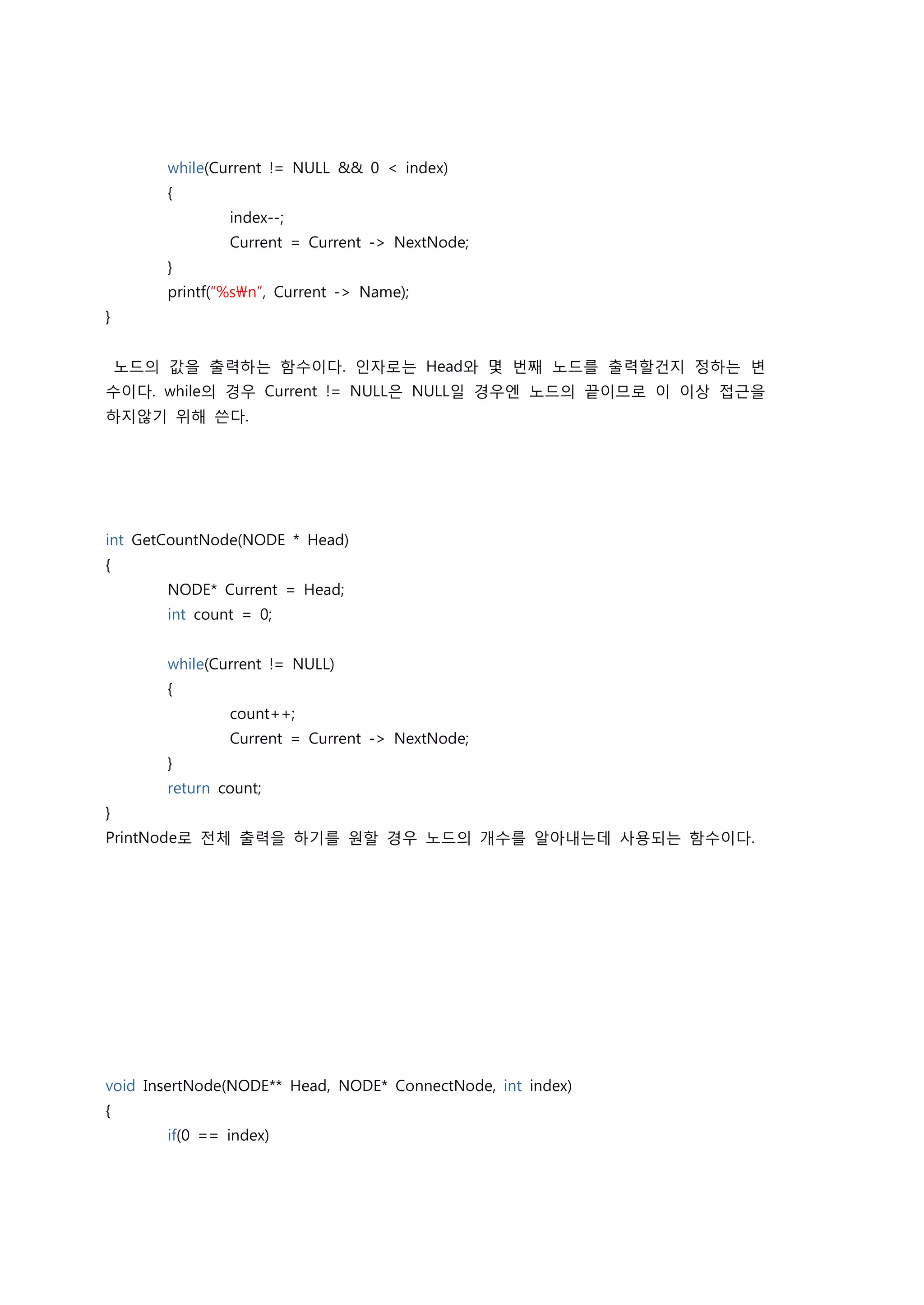 while(Current != NULL && 0 < index)
        {
                index--;
                Current = Current -> NextNode;
        }
        printf(“%sn”, Current -> Name);
}


    노드의 값을 출력하는 함수이다. 인자로는 Head와 몇 번째 노드를 출력할건지 정하는 변
수이다. while의 경우 Current != NULL은 NULL일 경우엔 노드의 끝이므로 이 이상 접근을
하지않기 위해 쓴다.




int GetCountNode(NODE * Head)
{
        NODE* Current = Head;
        int count = 0;


        while(Current != NULL)
        {
                count++;
                Current = Current -> NextNode;
        }
        return count;
}
PrintNode로 전체 출력을 하기를 원할 경우 노드의 개수를 알아내는데 사용되는 함수이다.




void InsertNode(NODE** Head, NODE* ConnectNode, int index)
{
        if(0 == index)
 