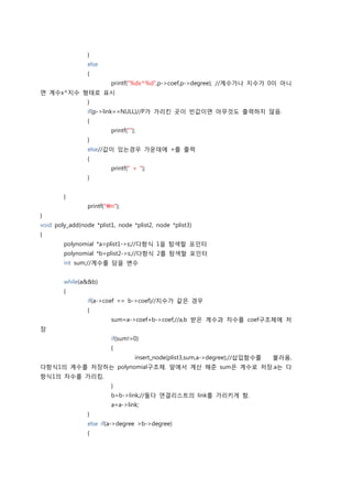 }
                 else
                 {
                          printf("%dx^%d",p->coef,p->degree); //계수가나 지수가 0이 아니
면 계수x^지수 형태로 표시
                 }
                 if(p->link==NULL)//P가 가리킨 곳이 빈값이면 아무것도 출력하지 않음.
                 {
                          printf("");
                 }
                 else//값이 있는경우 가운데에 +를 출력
                 {
                          printf(" + ");
                 }


        }
                 printf("n");
}
void poly_add(node *plist1, node *plist2, node *plist3)
{
        polynomial *a=plist1->s;//다항식 1을 탐색할 포인터
        polynomial *b=plist2->s;//다항식 2를 탐색할 포인터
        int sum;//계수를 담을 변수


        while(a&&b)
        {
                 if(a->coef == b->coef)//지수가 같은 경우
                 {
                          sum=a->coef+b->coef;//a,b 받은 계수과 차수를 coef구조체에 저
장
                          if(sum!=0)
                          {
                                    insert_node(plist3,sum,a->degree);//삽입함수를   불러옴,
다항식1의 계수를 저장하는 polynomial구조체. 앞에서 계산 해준 sum은 계수로 저장.a는 다
항식1의 차수를 가리킴.
                          }
                          b=b->link;//둘다 연결리스트의 link를 가리키게 함.
                          a=a->link;
                 }
                 else if(a->degree >b->degree)
                 {
 