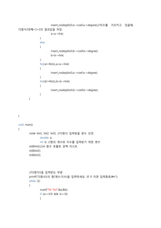 insert_node(plist3,a->coef,a->degree);//차수를   가리키고   있을때,
다항식3번째=1+2의 결과값을 저장.
                          a=a->link;
                  }
                  else
                  {
                          insert_node(plist3,b->coef,b->degree);
                          b=b->link;
                  }
                  for(;a!=NULL;a=a->link)
                  {
                          insert_node(plist3,a->coef,a->degree);
                  }
                  for(;b!=NULL;b=b->link)
                  {
                          insert_node(plist3,b->coef,b->degree);
                  }
        }




}


void main()
{
        node list1, list2, list3; //다항식 입력받을 변수 선언
                  double a;
                  int b; //항의 계수와 지수를 입력받기 위한 변수
        st(&list1);//st 함수 호출로 공백 리스트
        st(&list2);
        st(&list3);




        //다항식1을 입력받는 부분
        printf("다항식1의 항(계수,지수)을 입력하세요. (0 0 이면 입력종료)n");
        while (1)
        {
                  scanf("%f %d",&a,&b);
                  if (a==0.0 && b==0)
                  {
 