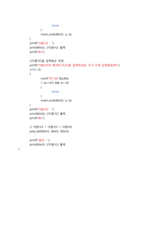 break;
             }
             insert_node(&list1, a, b);
    }
    printf("다항식1 : ");
    print(&list1); //다항식1 출력
    printf("n");


    //다항식2을 입력받는 부분
    printf("다항식2의 항(계수,지수)을 입력하세요. (0 0 이면 입력종료)n");
    while (1)
    {
             scanf("%f %d",&a,&b);
             if (a==0.0 && b==0)
             {
                       break;
             }
             insert_node(&list2, a, b);
    }
    printf("다항식2 : ");
    print(&list2); //다항식2 출력
    printf("n");


    // 다항식3 = 다항식1 + 다항식2
    poly_add(&list1, &list2, &list3);


    printf("결과 : ");
    print(&list3); //다항식3 출력
}
 